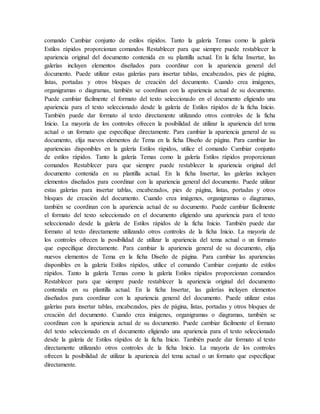 comando Cambiar conjunto de estilos rápidos. Tanto la galería Temas como la galería
Estilos rápidos proporcionan comandos Restablecer para que siempre puede restablecer la
apariencia original del documento contenida en su plantilla actual. En la ficha Insertar, las
galerías incluyen elementos diseñados para coordinar con la apariencia general del
documento. Puede utilizar estas galerías para insertar tablas, encabezados, pies de página,
listas, portadas y otros bloques de creación del documento. Cuando crea imágenes,
organigramas o diagramas, también se coordinan con la apariencia actual de su documento.
Puede cambiar fácilmente el formato del texto seleccionado en el documento eligiendo una
apariencia para el texto seleccionado desde la galería de Estilos rápidos de la ficha Inicio.
También puede dar formato al texto directamente utilizando otros controles de la ficha
Inicio. La mayoría de los controles ofrecen la posibilidad de utilizar la apariencia del tema
actual o un formato que especifique directamente. Para cambiar la apariencia general de su
documento, elija nuevos elementos de Tema en la ficha Diseño de página. Para cambiar las
apariencias disponibles en la galería Estilos rápidos, utilice el comando Cambiar conjunto
de estilos rápidos. Tanto la galería Temas como la galería Estilos rápidos proporcionan
comandos Restablecer para que siempre puede restablecer la apariencia original del
documento contenida en su plantilla actual. En la ficha Insertar, las galerías incluyen
elementos diseñados para coordinar con la apariencia general del documento. Puede utilizar
estas galerías para insertar tablas, encabezados, pies de página, listas, portadas y otros
bloques de creación del documento. Cuando crea imágenes, organigramas o diagramas,
también se coordinan con la apariencia actual de su documento. Puede cambiar fácilmente
el formato del texto seleccionado en el documento eligiendo una apariencia para el texto
seleccionado desde la galería de Estilos rápidos de la ficha Inicio. También puede dar
formato al texto directamente utilizando otros controles de la ficha Inicio. La mayoría de
los controles ofrecen la posibilidad de utilizar la apariencia del tema actual o un formato
que especifique directamente. Para cambiar la apariencia general de su documento, elija
nuevos elementos de Tema en la ficha Diseño de página. Para cambiar las apariencias
disponibles en la galería Estilos rápidos, utilice el comando Cambiar conjunto de estilos
rápidos. Tanto la galería Temas como la galería Estilos rápidos proporcionan comandos
Restablecer para que siempre puede restablecer la apariencia original del documento
contenida en su plantilla actual. En la ficha Insertar, las galerías incluyen elementos
diseñados para coordinar con la apariencia general del documento. Puede utilizar estas
galerías para insertar tablas, encabezados, pies de página, listas, portadas y otros bloques de
creación del documento. Cuando crea imágenes, organigramas o diagramas, también se
coordinan con la apariencia actual de su documento. Puede cambiar fácilmente el formato
del texto seleccionado en el documento eligiendo una apariencia para el texto seleccionado
desde la galería de Estilos rápidos de la ficha Inicio. También puede dar formato al texto
directamente utilizando otros controles de la ficha Inicio. La mayoría de los controles
ofrecen la posibilidad de utilizar la apariencia del tema actual o un formato que especifique
directamente.
 
