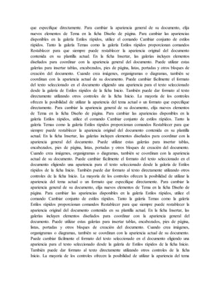 que especifique directamente. Para cambiar la apariencia general de su documento, elija
nuevos elementos de Tema en la ficha Diseño de página. Para cambiar las apariencias
disponibles en la galería Estilos rápidos, utilice el comando Cambiar conjunto de estilos
rápidos. Tanto la galería Temas como la galería Estilos rápidos proporcionan comandos
Restablecer para que siempre puede restablecer la apariencia original del documento
contenida en su plantilla actual. En la ficha Insertar, las galerías incluyen elementos
diseñados para coordinar con la apariencia general del documento. Puede utilizar estas
galerías para insertar tablas, encabezados, pies de página, listas, portadas y otros bloques de
creación del documento. Cuando crea imágenes, organigramas o diagramas, también se
coordinan con la apariencia actual de su documento. Puede cambiar fácilmente el formato
del texto seleccionado en el documento eligiendo una apariencia para el texto seleccionado
desde la galería de Estilos rápidos de la ficha Inicio. También puede dar formato al texto
directamente utilizando otros controles de la ficha Inicio. La mayoría de los controles
ofrecen la posibilidad de utilizar la apariencia del tema actual o un formato que especifique
directamente. Para cambiar la apariencia general de su documento, elija nuevos elementos
de Tema en la ficha Diseño de página. Para cambiar las apariencias disponibles en la
galería Estilos rápidos, utilice el comando Cambiar conjunto de estilos rápidos. Tanto la
galería Temas como la galería Estilos rápidos proporcionan comandos Restablecer para que
siempre puede restablecer la apariencia original del documento contenida en su plantilla
actual. En la ficha Insertar, las galerías incluyen elementos diseñados para coordinar con la
apariencia general del documento. Puede utilizar estas galerías para insertar tablas,
encabezados, pies de página, listas, portadas y otros bloques de creación del documento.
Cuando crea imágenes, organigramas o diagramas, también se coordinan con la apariencia
actual de su documento. Puede cambiar fácilmente el formato del texto seleccionado en el
documento eligiendo una apariencia para el texto seleccionado desde la galería de Estilos
rápidos de la ficha Inicio. También puede dar formato al texto directamente utilizando otros
controles de la ficha Inicio. La mayoría de los controles ofrecen la posibilidad de utilizar la
apariencia del tema actual o un formato que especifique directamente. Para cambiar la
apariencia general de su documento, elija nuevos elementos de Tema en la ficha Diseño de
página. Para cambiar las apariencias disponibles en la galería Estilos rápidos, utilice el
comando Cambiar conjunto de estilos rápidos. Tanto la galería Temas como la galería
Estilos rápidos proporcionan comandos Restablecer para que siempre puede restablecer la
apariencia original del documento contenida en su plantilla actual. En la ficha Insertar, las
galerías incluyen elementos diseñados para coordinar con la apariencia general del
documento. Puede utilizar estas galerías para insertar tablas, encabezados, pies de página,
listas, portadas y otros bloques de creación del documento. Cuando crea imágenes,
organigramas o diagramas, también se coordinan con la apariencia actual de su documento.
Puede cambiar fácilmente el formato del texto seleccionado en el documento eligiendo una
apariencia para el texto seleccionado desde la galería de Estilos rápidos de la ficha Inicio.
También puede dar formato al texto directamente utilizando otros controles de la ficha
Inicio. La mayoría de los controles ofrecen la posibilidad de utilizar la apariencia del tema
 