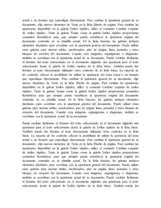 actual o un formato que especifique directamente. Para cambiar la apariencia general de su
documento, elija nuevos elementos de Tema en la ficha Diseño de página. Para cambiar las
apariencias disponibles en la galería Estilos rápidos, utilice el comando Cambiar conjunto
de estilos rápidos. Tanto la galería Temas como la galería Estilos rápidos proporcionan
comandos Restablecer para que siempre puede restablecer la apariencia original del
documento contenida en su plantilla actual. En la ficha Insertar, las galerías incluyen
elementos diseñados para coordinar con la apariencia general del documento. Puede utilizar
estas galerías para insertar tablas, encabezados, pies de página, listas, portadas y otros
bloques de creación del documento. Cuando crea imágenes, organigramas o diagramas,
también se coordinan con la apariencia actual de su documento. Puede cambiar fácilmente
el formato del texto seleccionado en el documento eligiendo una apariencia para el texto
seleccionado desde la galería de Estilos rápidos de la ficha Inicio. También puede dar
formato al texto directamente utilizando otros controles de la ficha Inicio. La mayoría de
los controles ofrecen la posibilidad de utilizar la apariencia del tema actual o un formato
que especifique directamente. Para cambiar la apariencia general de su documento, elija
nuevos elementos de Tema en la ficha Diseño de página. Para cambiar las apariencias
disponibles en la galería Estilos rápidos, utilice el comando Cambiar conjunto de estilos
rápidos. Tanto la galería Temas como la galería Estilos rápidos proporcionan comandos
Restablecer para que siempre puede restablecer la apariencia original del documento
contenida en su plantilla actual. En la ficha Insertar, las galerías incluyen elementos
diseñados para coordinar con la apariencia general del documento. Puede utilizar estas
galerías para insertar tablas, encabezados, pies de página, listas, portadas y otros bloques de
creación del documento. Cuando crea imágenes, organigramas o diagramas, también se
coordinan con la apariencia actual de su documento.
Puede cambiar fácilmente el formato del texto seleccionado en el documento eligiendo una
apariencia para el texto seleccionado desde la galería de Estilos rápidos de la ficha Inicio.
También puede dar formato al texto directamente utilizando otros controles de la ficha
Inicio. La mayoría de los controles ofrecen la posibilidad de utilizar la apariencia del tema
actual o un formato que especifique directamente. Para cambiar la apariencia general de su
documento, elija nuevos elementos de Tema en la ficha Diseño de página. Para cambiar las
apariencias disponibles en la galería Estilos rápidos, utilice el comando Cambiar conjunto
de estilos rápidos. Tanto la galería Temas como la galería Estilos rápidos proporcionan
comandos Restablecer para que siempre puede restablecer la apariencia original del
documento contenida en su plantilla actual. En la ficha Insertar, las galerías incluyen
elementos diseñados para coordinar con la apariencia general del documento. Puede utilizar
estas galerías para insertar tablas, encabezados, pies de página, listas, portadas y otros
bloques de creación del documento. Cuando crea imágenes, organigramas o diagramas,
también se coordinan con la apariencia actual de su documento. Puede cambiar fácilmente
el formato del texto seleccionado en el documento eligiendo una apariencia para el texto
seleccionado desde la galería de Estilos rápidos de la ficha Inicio. También puede dar
 