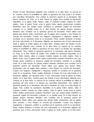 formato al texto directamente utilizando otros controles de la ficha Inicio. La mayoría de
los controles ofrecen la posibilidad de utilizar la apariencia del tema actual o un formato
que especifique directamente. Para cambiar la apariencia general de su documento, elija
nuevos elementos de Tema en la ficha Diseño de página. Para cambiar las apariencias
disponibles en la galería Estilos rápidos, utilice el comando Cambiar conjunto de estilos
rápidos. Tanto la galería Temas como la galería Estilos rápidos proporcionan comandos
Restablecer para que siempre puede restablecer la apariencia original del documento
contenida en su plantilla actual. En la ficha Insertar, las galerías incluyen elementos
diseñados para coordinar con la apariencia general del documento. Puede utilizar estas
galerías para insertar tablas, encabezados, pies de página, listas, portadas y otros bloques de
creación del documento. Cuando crea imágenes, organigramas o diagramas, también se
coordinan con la apariencia actual de su documento. Puede cambiar fácilmente el formato
del texto seleccionado en el documento eligiendo una apariencia para el texto seleccionado
desde la galería de Estilos rápidos de la ficha Inicio. También puede dar formato al texto
directamente utilizando otros controles de la ficha Inicio. La mayoría de los controles
ofrecen la posibilidad de utilizar la apariencia del tema actual o un formato que especifique
directamente. Para cambiar la apariencia general de su documento, elija nuevos elementos
de Tema en la ficha Diseño de página. Para cambiar las apariencias disponibles en la
galería Estilos rápidos, utilice el comando Cambiar conjunto de estilos rápidos. Tanto la
galería Temas como la galería Estilos rápidos proporcionan comandos Restablecer para que
siempre puede restablecer la apariencia original del documento contenida en su plantilla
actual. En la ficha Insertar, las galerías incluyen elementos diseñados para coordinar con la
apariencia general del documento. Puede utilizar estas galerías para insertar tablas,
encabezados, pies de página, listas, portadas y otros bloques de creación del documento.
Cuando crea imágenes, organigramas o diagramas, también se coordinan con la apariencia
actual de su documento. Puede cambiar fácilmente el formato del texto seleccionado en el
documento eligiendo una apariencia para el texto seleccionado desde la galería de Estilos
rápidos de la ficha Inicio. También puede dar formato al texto directamente utilizando otros
controles de la ficha Inicio. La mayoría de los controles ofrecen la posibilidad de utilizar la
apariencia del tema actual o un formato que especifique directamente. Para cambiar la
apariencia general de su documento, elija nuevos elementos de Tema en la ficha Diseño de
página. Para cambiar las apariencias disponibles en la galería Estilos rápidos, utilice el
comando Cambiar conjunto de estilos rápidos. Tanto la galería Temas como la galería
Estilos rápidos proporcionan comandos Restablecer para que siempre puede restablecer la
apariencia original del documento contenida en su plantilla actual. En la ficha Insertar, las
galerías incluyen elementos diseñados para coordinar con la apariencia general del
documento. Puede utilizar estas galerías para insertar tablas, encabezados, pies de página,
listas, portadas y otros bloques de creación del documento. Cuando crea imágenes,
organigramas o diagramas, también se coordinan con la apariencia actual de su documento.
Puede cambiar fácilmente el formato del texto seleccionado en el documento eligiendo una
apariencia para el texto seleccionado desde la galería de Estilos rápidos de la ficha Inicio.
 