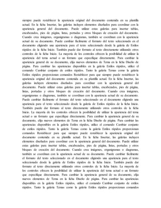 siempre puede restablecer la apariencia original del documento contenida en su plantilla
actual. En la ficha Insertar, las galerías incluyen elementos diseñados para coordinar con la
apariencia general del documento. Puede utilizar estas galerías para insertar tablas,
encabezados, pies de página, listas, portadas y otros bloques de creación del documento.
Cuando crea imágenes, organigramas o diagramas, también se coordinan con la apariencia
actual de su documento. Puede cambiar fácilmente el formato del texto seleccionado en el
documento eligiendo una apariencia para el texto seleccionado desde la galería de Estilos
rápidos de la ficha Inicio. También puede dar formato al texto directamente utilizando otros
controles de la ficha Inicio. La mayoría de los controles ofrecen la posibilidad de utilizar la
apariencia del tema actual o un formato que especifique directamente. Para cambiar la
apariencia general de su documento, elija nuevos elementos de Tema en la ficha Diseño de
página. Para cambiar las apariencias disponibles en la galería Estilos rápidos, utilice el
comando Cambiar conjunto de estilos rápidos. Tanto la galería Temas como la galería
Estilos rápidos proporcionan comandos Restablecer para que siempre puede restablecer la
apariencia original del documento contenida en su plantilla actual. En la ficha Insertar, las
galerías incluyen elementos diseñados para coordinar con la apariencia general del
documento. Puede utilizar estas galerías para insertar tablas, encabezados, pies de página,
listas, portadas y otros bloques de creación del documento. Cuando crea imágenes,
organigramas o diagramas, también se coordinan con la apariencia actual de su documento.
Puede cambiar fácilmente el formato del texto seleccionado en el documento eligiendo una
apariencia para el texto seleccionado desde la galería de Estilos rápidos de la ficha Inicio.
También puede dar formato al texto directamente utilizando otros controles de la ficha
Inicio. La mayoría de los controles ofrecen la posibilidad de utilizar la apariencia del tema
actual o un formato que especifique directamente. Para cambiar la apariencia general de su
documento, elija nuevos elementos de Tema en la ficha Diseño de página. Para cambiar las
apariencias disponibles en la galería Estilos rápidos, utilice el comando Cambiar conjunto
de estilos rápidos. Tanto la galería Temas como la galería Estilos rápidos proporcionan
comandos Restablecer para que siempre puede restablecer la apariencia original del
documento contenida en su plantilla actual. En la ficha Insertar, las galerías incluyen
elementos diseñados para coordinar con la apariencia general del documento. Puede utilizar
estas galerías para insertar tablas, encabezados, pies de página, listas, portadas y otros
bloques de creación del documento. Cuando crea imágenes, organigramas o diagramas,
también se coordinan con la apariencia actual de su documento. Puede cambiar fácilmente
el formato del texto seleccionado en el documento eligiendo una apariencia para el texto
seleccionado desde la galería de Estilos rápidos de la ficha Inicio. También puede dar
formato al texto directamente utilizando otros controles de la ficha Inicio. La mayoría de
los controles ofrecen la posibilidad de utilizar la apariencia del tema actual o un formato
que especifique directamente. Para cambiar la apariencia general de su documento, elija
nuevos elementos de Tema en la ficha Diseño de página. Para cambiar las apariencias
disponibles en la galería Estilos rápidos, utilice el comando Cambiar conjunto de estilos
rápidos. Tanto la galería Temas como la galería Estilos rápidos proporcionan comandos
 