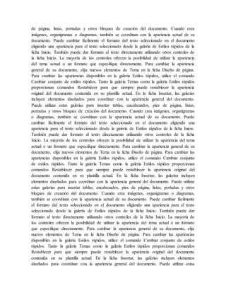 de página, listas, portadas y otros bloques de creación del documento. Cuando crea
imágenes, organigramas o diagramas, también se coordinan con la apariencia actual de su
documento. Puede cambiar fácilmente el formato del texto seleccionado en el documento
eligiendo una apariencia para el texto seleccionado desde la galería de Estilos rápidos de la
ficha Inicio. También puede dar formato al texto directamente utilizando otros controles de
la ficha Inicio. La mayoría de los controles ofrecen la posibilidad de utilizar la apariencia
del tema actual o un formato que especifique directamente. Para cambiar la apariencia
general de su documento, elija nuevos elementos de Tema en la ficha Diseño de página.
Para cambiar las apariencias disponibles en la galería Estilos rápidos, utilice el comando
Cambiar conjunto de estilos rápidos. Tanto la galería Temas como la galería Estilos rápidos
proporcionan comandos Restablecer para que siempre puede restablecer la apariencia
original del documento contenida en su plantilla actual. En la ficha Insertar, las galerías
incluyen elementos diseñados para coordinar con la apariencia general del documento.
Puede utilizar estas galerías para insertar tablas, encabezados, pies de página, listas,
portadas y otros bloques de creación del documento. Cuando crea imágenes, organigramas
o diagramas, también se coordinan con la apariencia actual de su documento. Puede
cambiar fácilmente el formato del texto seleccionado en el documento eligiendo una
apariencia para el texto seleccionado desde la galería de Estilos rápidos de la ficha Inicio.
También puede dar formato al texto directamente utilizando otros controles de la ficha
Inicio. La mayoría de los controles ofrecen la posibilidad de utilizar la apariencia del tema
actual o un formato que especifique directamente. Para cambiar la apariencia general de su
documento, elija nuevos elementos de Tema en la ficha Diseño de página. Para cambiar las
apariencias disponibles en la galería Estilos rápidos, utilice el comando Cambiar conjunto
de estilos rápidos. Tanto la galería Temas como la galería Estilos rápidos proporcionan
comandos Restablecer para que siempre puede restablecer la apariencia original del
documento contenida en su plantilla actual. En la ficha Insertar, las galerías incluyen
elementos diseñados para coordinar con la apariencia general del documento. Puede utilizar
estas galerías para insertar tablas, encabezados, pies de página, listas, portadas y otros
bloques de creación del documento. Cuando crea imágenes, organigramas o diagramas,
también se coordinan con la apariencia actual de su documento. Puede cambiar fácilmente
el formato del texto seleccionado en el documento eligiendo una apariencia para el texto
seleccionado desde la galería de Estilos rápidos de la ficha Inicio. También puede dar
formato al texto directamente utilizando otros controles de la ficha Inicio. La mayoría de
los controles ofrecen la posibilidad de utilizar la apariencia del tema actual o un formato
que especifique directamente. Para cambiar la apariencia general de su documento, elija
nuevos elementos de Tema en la ficha Diseño de página. Para cambiar las apariencias
disponibles en la galería Estilos rápidos, utilice el comando Cambiar conjunto de estilos
rápidos. Tanto la galería Temas como la galería Estilos rápidos proporcionan comandos
Restablecer para que siempre puede restablecer la apariencia original del documento
contenida en su plantilla actual. En la ficha Insertar, las galerías incluyen elementos
diseñados para coordinar con la apariencia general del documento. Puede utilizar estas
 
