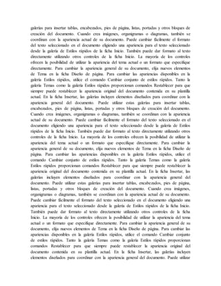 galerías para insertar tablas, encabezados, pies de página, listas, portadas y otros bloques de
creación del documento. Cuando crea imágenes, organigramas o diagramas, también se
coordinan con la apariencia actual de su documento. Puede cambiar fácilmente el formato
del texto seleccionado en el documento eligiendo una apariencia para el texto seleccionado
desde la galería de Estilos rápidos de la ficha Inicio. También puede dar formato al texto
directamente utilizando otros controles de la ficha Inicio. La mayoría de los controles
ofrecen la posibilidad de utilizar la apariencia del tema actual o un formato que especifique
directamente. Para cambiar la apariencia general de su documento, elija nuevos elementos
de Tema en la ficha Diseño de página. Para cambiar las apariencias disponibles en la
galería Estilos rápidos, utilice el comando Cambiar conjunto de estilos rápidos. Tanto la
galería Temas como la galería Estilos rápidos proporcionan comandos Restablecer para que
siempre puede restablecer la apariencia original del documento contenida en su plantilla
actual. En la ficha Insertar, las galerías incluyen elementos diseñados para coordinar con la
apariencia general del documento. Puede utilizar estas galerías para insertar tablas,
encabezados, pies de página, listas, portadas y otros bloques de creación del documento.
Cuando crea imágenes, organigramas o diagramas, también se coordinan con la apariencia
actual de su documento. Puede cambiar fácilmente el formato del texto seleccionado en el
documento eligiendo una apariencia para el texto seleccionado desde la galería de Estilos
rápidos de la ficha Inicio. También puede dar formato al texto directamente utilizando otros
controles de la ficha Inicio. La mayoría de los controles ofrecen la posibilidad de utilizar la
apariencia del tema actual o un formato que especifique directamente. Para cambiar la
apariencia general de su documento, elija nuevos elementos de Tema en la ficha Diseño de
página. Para cambiar las apariencias disponibles en la galería Estilos rápidos, utilice el
comando Cambiar conjunto de estilos rápidos. Tanto la galería Temas como la galería
Estilos rápidos proporcionan comandos Restablecer para que siempre puede restablecer la
apariencia original del documento contenida en su plantilla actual. En la ficha Insertar, las
galerías incluyen elementos diseñados para coordinar con la apariencia general del
documento. Puede utilizar estas galerías para insertar tablas, encabezados, pies de página,
listas, portadas y otros bloques de creación del documento. Cuando crea imágenes,
organigramas o diagramas, también se coordinan con la apariencia actual de su documento.
Puede cambiar fácilmente el formato del texto seleccionado en el documento eligiendo una
apariencia para el texto seleccionado desde la galería de Estilos rápidos de la ficha Inicio.
También puede dar formato al texto directamente utilizando otros controles de la ficha
Inicio. La mayoría de los controles ofrecen la posibilidad de utilizar la apariencia del tema
actual o un formato que especifique directamente. Para cambiar la apariencia general de su
documento, elija nuevos elementos de Tema en la ficha Diseño de página. Para cambiar las
apariencias disponibles en la galería Estilos rápidos, utilice el comando Cambiar conjunto
de estilos rápidos. Tanto la galería Temas como la galería Estilos rápidos proporcionan
comandos Restablecer para que siempre puede restablecer la apariencia original del
documento contenida en su plantilla actual. En la ficha Insertar, las galerías incluyen
elementos diseñados para coordinar con la apariencia general del documento. Puede utilizar
 