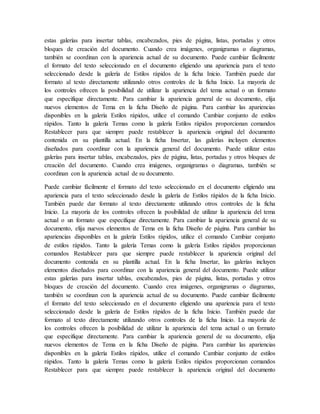 estas galerías para insertar tablas, encabezados, pies de página, listas, portadas y otros
bloques de creación del documento. Cuando crea imágenes, organigramas o diagramas,
también se coordinan con la apariencia actual de su documento. Puede cambiar fácilmente
el formato del texto seleccionado en el documento eligiendo una apariencia para el texto
seleccionado desde la galería de Estilos rápidos de la ficha Inicio. También puede dar
formato al texto directamente utilizando otros controles de la ficha Inicio. La mayoría de
los controles ofrecen la posibilidad de utilizar la apariencia del tema actual o un formato
que especifique directamente. Para cambiar la apariencia general de su documento, elija
nuevos elementos de Tema en la ficha Diseño de página. Para cambiar las apariencias
disponibles en la galería Estilos rápidos, utilice el comando Cambiar conjunto de estilos
rápidos. Tanto la galería Temas como la galería Estilos rápidos proporcionan comandos
Restablecer para que siempre puede restablecer la apariencia original del documento
contenida en su plantilla actual. En la ficha Insertar, las galerías incluyen elementos
diseñados para coordinar con la apariencia general del documento. Puede utilizar estas
galerías para insertar tablas, encabezados, pies de página, listas, portadas y otros bloques de
creación del documento. Cuando crea imágenes, organigramas o diagramas, también se
coordinan con la apariencia actual de su documento.
Puede cambiar fácilmente el formato del texto seleccionado en el documento eligiendo una
apariencia para el texto seleccionado desde la galería de Estilos rápidos de la ficha Inicio.
También puede dar formato al texto directamente utilizando otros controles de la ficha
Inicio. La mayoría de los controles ofrecen la posibilidad de utilizar la apariencia del tema
actual o un formato que especifique directamente. Para cambiar la apariencia general de su
documento, elija nuevos elementos de Tema en la ficha Diseño de página. Para cambiar las
apariencias disponibles en la galería Estilos rápidos, utilice el comando Cambiar conjunto
de estilos rápidos. Tanto la galería Temas como la galería Estilos rápidos proporcionan
comandos Restablecer para que siempre puede restablecer la apariencia original del
documento contenida en su plantilla actual. En la ficha Insertar, las galerías incluyen
elementos diseñados para coordinar con la apariencia general del documento. Puede utilizar
estas galerías para insertar tablas, encabezados, pies de página, listas, portadas y otros
bloques de creación del documento. Cuando crea imágenes, organigramas o diagramas,
también se coordinan con la apariencia actual de su documento. Puede cambiar fácilmente
el formato del texto seleccionado en el documento eligiendo una apariencia para el texto
seleccionado desde la galería de Estilos rápidos de la ficha Inicio. También puede dar
formato al texto directamente utilizando otros controles de la ficha Inicio. La mayoría de
los controles ofrecen la posibilidad de utilizar la apariencia del tema actual o un formato
que especifique directamente. Para cambiar la apariencia general de su documento, elija
nuevos elementos de Tema en la ficha Diseño de página. Para cambiar las apariencias
disponibles en la galería Estilos rápidos, utilice el comando Cambiar conjunto de estilos
rápidos. Tanto la galería Temas como la galería Estilos rápidos proporcionan comandos
Restablecer para que siempre puede restablecer la apariencia original del documento
 