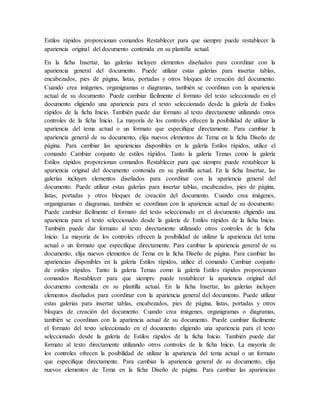 Estilos rápidos proporcionan comandos Restablecer para que siempre puede restablecer la
apariencia original del documento contenida en su plantilla actual.
En la ficha Insertar, las galerías incluyen elementos diseñados para coordinar con la
apariencia general del documento. Puede utilizar estas galerías para insertar tablas,
encabezados, pies de página, listas, portadas y otros bloques de creación del documento.
Cuando crea imágenes, organigramas o diagramas, también se coordinan con la apariencia
actual de su documento. Puede cambiar fácilmente el formato del texto seleccionado en el
documento eligiendo una apariencia para el texto seleccionado desde la galería de Estilos
rápidos de la ficha Inicio. También puede dar formato al texto directamente utilizando otros
controles de la ficha Inicio. La mayoría de los controles ofrecen la posibilidad de utilizar la
apariencia del tema actual o un formato que especifique directamente. Para cambiar la
apariencia general de su documento, elija nuevos elementos de Tema en la ficha Diseño de
página. Para cambiar las apariencias disponibles en la galería Estilos rápidos, utilice el
comando Cambiar conjunto de estilos rápidos. Tanto la galería Temas como la galería
Estilos rápidos proporcionan comandos Restablecer para que siempre puede restablecer la
apariencia original del documento contenida en su plantilla actual. En la ficha Insertar, las
galerías incluyen elementos diseñados para coordinar con la apariencia general del
documento. Puede utilizar estas galerías para insertar tablas, encabezados, pies de página,
listas, portadas y otros bloques de creación del documento. Cuando crea imágenes,
organigramas o diagramas, también se coordinan con la apariencia actual de su documento.
Puede cambiar fácilmente el formato del texto seleccionado en el documento eligiendo una
apariencia para el texto seleccionado desde la galería de Estilos rápidos de la ficha Inicio.
También puede dar formato al texto directamente utilizando otros controles de la ficha
Inicio. La mayoría de los controles ofrecen la posibilidad de utilizar la apariencia del tema
actual o un formato que especifique directamente. Para cambiar la apariencia general de su
documento, elija nuevos elementos de Tema en la ficha Diseño de página. Para cambiar las
apariencias disponibles en la galería Estilos rápidos, utilice el comando Cambiar conjunto
de estilos rápidos. Tanto la galería Temas como la galería Estilos rápidos proporcionan
comandos Restablecer para que siempre puede restablecer la apariencia original del
documento contenida en su plantilla actual. En la ficha Insertar, las galerías incluyen
elementos diseñados para coordinar con la apariencia general del documento. Puede utilizar
estas galerías para insertar tablas, encabezados, pies de página, listas, portadas y otros
bloques de creación del documento. Cuando crea imágenes, organigramas o diagramas,
también se coordinan con la apariencia actual de su documento. Puede cambiar fácilmente
el formato del texto seleccionado en el documento eligiendo una apariencia para el texto
seleccionado desde la galería de Estilos rápidos de la ficha Inicio. También puede dar
formato al texto directamente utilizando otros controles de la ficha Inicio. La mayoría de
los controles ofrecen la posibilidad de utilizar la apariencia del tema actual o un formato
que especifique directamente. Para cambiar la apariencia general de su documento, elija
nuevos elementos de Tema en la ficha Diseño de página. Para cambiar las apariencias
 