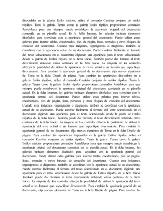 disponibles en la galería Estilos rápidos, utilice el comando Cambiar conjunto de estilos
rápidos. Tanto la galería Temas como la galería Estilos rápidos proporcionan comandos
Restablecer para que siempre puede restablecer la apariencia original del documento
contenida en su plantilla actual. En la ficha Insertar, las galerías incluyen elementos
diseñados para coordinar con la apariencia general del documento. Puede utilizar estas
galerías para insertar tablas, encabezados, pies de página, listas, portadas y otros bloques de
creación del documento. Cuando crea imágenes, organigramas o diagramas, también se
coordinan con la apariencia actual de su documento. Puede cambiar fácilmente el formato
del texto seleccionado en el documento eligiendo una apariencia para el texto seleccionado
desde la galería de Estilos rápidos de la ficha Inicio. También puede dar formato al texto
directamente utilizando otros controles de la ficha Inicio. La mayoría de los controles
ofrecen la posibilidad de utilizar la apariencia del tema actual o un formato que especifique
directamente. Para cambiar la apariencia general de su documento, elija nuevos elementos
de Tema en la ficha Diseño de página. Para cambiar las apariencias disponibles en la
galería Estilos rápidos, utilice el comando Cambiar conjunto de estilos rápidos. Tanto la
galería Temas como la galería Estilos rápidos proporcionan comandos Restablecer para que
siempre puede restablecer la apariencia original del documento contenida en su plantilla
actual. En la ficha Insertar, las galerías incluyen elementos diseñados para coordinar con la
apariencia general del documento. Puede utilizar estas galerías para insertar tablas,
encabezados, pies de página, listas, portadas y otros bloques de creación del documento.
Cuando crea imágenes, organigramas o diagramas, también se coordinan con la apariencia
actual de su documento. Puede cambiar fácilmente el formato del texto seleccionado en el
documento eligiendo una apariencia para el texto seleccionado desde la galería de Estilos
rápidos de la ficha Inicio. También puede dar formato al texto directamente utilizando otros
controles de la ficha Inicio. La mayoría de los controles ofrecen la posibilidad de utilizar la
apariencia del tema actual o un formato que especifique directamente. Para cambiar la
apariencia general de su documento, elija nuevos elementos de Tema en la ficha Diseño de
página. Para cambiar las apariencias disponibles en la galería Estilos rápidos, utilice el
comando Cambiar conjunto de estilos rápidos. Tanto la galería Temas como la galería
Estilos rápidos proporcionan comandos Restablecer para que siempre puede restablecer la
apariencia original del documento contenida en su plantilla actual. En la ficha Insertar, las
galerías incluyen elementos diseñados para coordinar con la apariencia general del
documento. Puede utilizar estas galerías para insertar tablas, encabezados, pies de página,
listas, portadas y otros bloques de creación del documento. Cuando crea imágenes,
organigramas o diagramas, también se coordinan con la apariencia actual de su documento.
Puede cambiar fácilmente el formato del texto seleccionado en el documento eligiendo una
apariencia para el texto seleccionado desde la galería de Estilos rápidos de la ficha Inicio.
También puede dar formato al texto directamente utilizando otros controles de la ficha
Inicio. La mayoría de los controles ofrecen la posibilidad de utilizar la apariencia del tema
actual o un formato que especifique directamente. Para cambiar la apariencia general de su
documento, elija nuevos elementos de Tema en la ficha Diseño de página. Para cambiar las
 