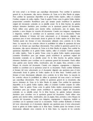 del tema actual o un formato que especifique directamente. Para cambiar la apariencia
general de su documento, elija nuevos elementos de Tema en la ficha Diseño de página.
Para cambiar las apariencias disponibles en la galería Estilos rápidos, utilice el comando
Cambiar conjunto de estilos rápidos. Tanto la galería Temas como la galería Estilos rápidos
proporcionan comandos Restablecer para que siempre puede restablecer la apariencia
original del documento contenida en su plantilla actual. En la ficha Insertar, las galerías
incluyen elementos diseñados para coordinar con la apariencia general del documento.
Puede utilizar estas galerías para insertar tablas, encabezados, pies de página, listas,
portadas y otros bloques de creación del documento. Cuando crea imágenes, organigramas
o diagramas, también se coordinan con la apariencia actual de su documento. Puede
cambiar fácilmente el formato del texto seleccionado en el documento eligiendo una
apariencia para el texto seleccionado desde la galería de Estilos rápidos de la ficha Inicio.
También puede dar formato al texto directamente utilizando otros controles de la ficha
Inicio. La mayoría de los controles ofrecen la posibilidad de utilizar la apariencia del tema
actual o un formato que especifique directamente. Para cambiar la apariencia general de su
documento, elija nuevos elementos de Tema en la ficha Diseño de página. Para cambiar las
apariencias disponibles en la galería Estilos rápidos, utilice el comando Cambiar conjunto
de estilos rápidos. Tanto la galería Temas como la galería Estilos rápidos proporcionan
comandos Restablecer para que siempre puede restablecer la apariencia original del
documento contenida en su plantilla actual. En la ficha Insertar, las galerías incluyen
elementos diseñados para coordinar con la apariencia general del documento. Puede utilizar
estas galerías para insertar tablas, encabezados, pies de página, listas, portadas y otros
bloques de creación del documento. Cuando crea imágenes, organigramas o diagramas,
también se coordinan con la apariencia actual de su documento. Puede cambiar fácilmente
el formato del texto seleccionado en el documento eligiendo una apariencia para el texto
seleccionado desde la galería de Estilos rápidos de la ficha Inicio. También puede dar
formato al texto directamente utilizando otros controles de la ficha Inicio. La mayoría de
los controles ofrecen la posibilidad de utilizar la apariencia del tema actual o un formato
que especifique directamente. Para cambiar la apariencia general de su documento, elija
nuevos elementos de Tema en la ficha Diseño de página. Para cambiar las apariencias
disponibles en la galería Estilos rápidos, utilice el comando Cambiar conjunto de estilos
rápidos. Tanto la galería Temas como la galería Estilos rápidos proporcionan comandos
Restablecer para que siempre puede restablecer la apariencia original del documento
contenida en su plantilla actual. En la ficha Insertar, las galerías incluyen elementos
diseñados para coordinar con la apariencia general del documento. Puede utilizar estas
galerías para insertar tablas, encabezados, pies de página, listas, portadas y otros bloques de
creación del documento. Cuando crea imágenes, organigramas o diagramas, también se
coordinan con la apariencia actual de su documento. Puede cambiar fácilmente el formato
del texto seleccionado en el documento eligiendo una apariencia para el texto seleccionado
desde la galería de Estilos rápidos de la ficha Inicio. También puede dar formato al texto
directamente utilizando otros controles de la ficha Inicio. La mayoría de los controles
 