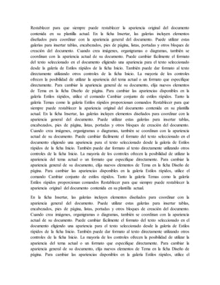 Restablecer para que siempre puede restablecer la apariencia original del documento
contenida en su plantilla actual. En la ficha Insertar, las galerías incluyen elementos
diseñados para coordinar con la apariencia general del documento. Puede utilizar estas
galerías para insertar tablas, encabezados, pies de página, listas, portadas y otros bloques de
creación del documento. Cuando crea imágenes, organigramas o diagramas, también se
coordinan con la apariencia actual de su documento. Puede cambiar fácilmente el formato
del texto seleccionado en el documento eligiendo una apariencia para el texto seleccionado
desde la galería de Estilos rápidos de la ficha Inicio. También puede dar formato al texto
directamente utilizando otros controles de la ficha Inicio. La mayoría de los controles
ofrecen la posibilidad de utilizar la apariencia del tema actual o un formato que especifique
directamente. Para cambiar la apariencia general de su documento, elija nuevos elementos
de Tema en la ficha Diseño de página. Para cambiar las apariencias disponibles en la
galería Estilos rápidos, utilice el comando Cambiar conjunto de estilos rápidos. Tanto la
galería Temas como la galería Estilos rápidos proporcionan comandos Restablecer para que
siempre puede restablecer la apariencia original del documento contenida en su plantilla
actual. En la ficha Insertar, las galerías incluyen elementos diseñados para coordinar con la
apariencia general del documento. Puede utilizar estas galerías para insertar tablas,
encabezados, pies de página, listas, portadas y otros bloques de creación del documento.
Cuando crea imágenes, organigramas o diagramas, también se coordinan con la apariencia
actual de su documento. Puede cambiar fácilmente el formato del texto seleccionado en el
documento eligiendo una apariencia para el texto seleccionado desde la galería de Estilos
rápidos de la ficha Inicio. También puede dar formato al texto directamente utilizando otros
controles de la ficha Inicio. La mayoría de los controles ofrecen la posibilidad de utilizar la
apariencia del tema actual o un formato que especifique directamente. Para cambiar la
apariencia general de su documento, elija nuevos elementos de Tema en la ficha Diseño de
página. Para cambiar las apariencias disponibles en la galería Estilos rápidos, utilice el
comando Cambiar conjunto de estilos rápidos. Tanto la galería Temas como la galería
Estilos rápidos proporcionan comandos Restablecer para que siempre puede restablecer la
apariencia original del documento contenida en su plantilla actual.
En la ficha Insertar, las galerías incluyen elementos diseñados para coordinar con la
apariencia general del documento. Puede utilizar estas galerías para insertar tablas,
encabezados, pies de página, listas, portadas y otros bloques de creación del documento.
Cuando crea imágenes, organigramas o diagramas, también se coordinan con la apariencia
actual de su documento. Puede cambiar fácilmente el formato del texto seleccionado en el
documento eligiendo una apariencia para el texto seleccionado desde la galería de Estilos
rápidos de la ficha Inicio. También puede dar formato al texto directamente utilizando otros
controles de la ficha Inicio. La mayoría de los controles ofrecen la posibilidad de utilizar la
apariencia del tema actual o un formato que especifique directamente. Para cambiar la
apariencia general de su documento, elija nuevos elementos de Tema en la ficha Diseño de
página. Para cambiar las apariencias disponibles en la galería Estilos rápidos, utilice el
 