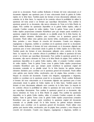 actual de su documento. Puede cambiar fácilmente el formato del texto seleccionado en el
documento eligiendo una apariencia para el texto seleccionado desde la galería de Estilos
rápidos de la ficha Inicio. También puede dar formato al texto directamente utilizando otros
controles de la ficha Inicio. La mayoría de los controles ofrecen la posibilidad de utilizar la
apariencia del tema actual o un formato que especifique directamente. Para cambiar la
apariencia general de su documento, elija nuevos elementos de Tema en la ficha Diseño de
página. Para cambiar las apariencias disponibles en la galería Estilos rápidos, utilice el
comando Cambiar conjunto de estilos rápidos. Tanto la galería Temas como la galería
Estilos rápidos proporcionan comandos Restablecer para que siempre puede restablecer la
apariencia original del documento contenida en su plantilla actual. En la ficha Insertar, las
galerías incluyen elementos diseñados para coordinar con la apariencia general del
documento. Puede utilizar estas galerías para insertar tablas, encabezados, pies de página,
listas, portadas y otros bloques de creación del documento. Cuando crea imágenes,
organigramas o diagramas, también se coordinan con la apariencia actual de su documento.
Puede cambiar fácilmente el formato del texto seleccionado en el documento eligiendo una
apariencia para el texto seleccionado desde la galería de Estilos rápidos de la ficha Inicio.
También puede dar formato al texto directamente utilizando otros controles de la ficha
Inicio. La mayoría de los controles ofrecen la posibilidad de utilizar la apariencia del tema
actual o un formato que especifique directamente. Para cambiar la apariencia general de su
documento, elija nuevos elementos de Tema en la ficha Diseño de página. Para cambiar las
apariencias disponibles en la galería Estilos rápidos, utilice el comando Cambiar conjunto
de estilos rápidos. Tanto la galería Temas como la galería Estilos rápidos proporcionan
comandos Restablecer para que siempre puede restablecer la apariencia original del
documento contenida en su plantilla actual. En la ficha Insertar, las galerías incluyen
elementos diseñados para coordinar con la apariencia general del documento. Puede utilizar
estas galerías para insertar tablas, encabezados, pies de página, listas, portadas y otros
bloques de creación del documento. Cuando crea imágenes, organigramas o diagramas,
también se coordinan con la apariencia actual de su documento. Puede cambiar fácilmente
el formato del texto seleccionado en el documento eligiendo una apariencia para el texto
seleccionado desde la galería de Estilos rápidos de la ficha Inicio. También puede dar
formato al texto directamente utilizando otros controles de la ficha Inicio. La mayoría de
los controles ofrecen la posibilidad de utilizar la apariencia del tema actual o un formato
que especifique directamente. Para cambiar la apariencia general de su documento, elija
nuevos elementos de Tema en la ficha Diseño de página. Para cambiar las apariencias
disponibles en la galería Estilos rápidos, utilice el comando Cambiar conjunto de estilos
rápidos. Tanto la galería Temas como la galería Estilos rápidos proporcionan comandos
Restablecer para que siempre puede restablecer la apariencia original del documento
contenida en su plantilla actual. En la ficha Insertar, las galerías incluyen elementos
diseñados para coordinar con la apariencia general del documento. Puede utilizar estas
galerías para insertar tablas, encabezados, pies de página, listas, portadas y otros bloques de
creación del documento. Cuando crea imágenes, organigramas o diagramas, también se
 