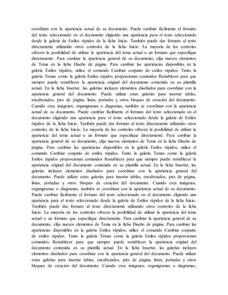 coordinan con la apariencia actual de su documento. Puede cambiar fácilmente el formato
del texto seleccionado en el documento eligiendo una apariencia para el texto seleccionado
desde la galería de Estilos rápidos de la ficha Inicio. También puede dar formato al texto
directamente utilizando otros controles de la ficha Inicio. La mayoría de los controles
ofrecen la posibilidad de utilizar la apariencia del tema actual o un formato que especifique
directamente. Para cambiar la apariencia general de su documento, elija nuevos elementos
de Tema en la ficha Diseño de página. Para cambiar las apariencias disponibles en la
galería Estilos rápidos, utilice el comando Cambiar conjunto de estilos rápidos. Tanto la
galería Temas como la galería Estilos rápidos proporcionan comandos Restablecer para que
siempre puede restablecer la apariencia original del documento contenida en su plantilla
actual. En la ficha Insertar, las galerías incluyen elementos diseñados para coordinar con la
apariencia general del documento. Puede utilizar estas galerías para insertar tablas,
encabezados, pies de página, listas, portadas y otros bloques de creación del documento.
Cuando crea imágenes, organigramas o diagramas, también se coordinan con la apariencia
actual de su documento. Puede cambiar fácilmente el formato del texto seleccionado en el
documento eligiendo una apariencia para el texto seleccionado desde la galería de Estilos
rápidos de la ficha Inicio. También puede dar formato al texto directamente utilizando otros
controles de la ficha Inicio. La mayoría de los controles ofrecen la posibilidad de utilizar la
apariencia del tema actual o un formato que especifique directamente. Para cambiar la
apariencia general de su documento, elija nuevos elementos de Tema en la ficha Diseño de
página. Para cambiar las apariencias disponibles en la galería Estilos rápidos, utilice el
comando Cambiar conjunto de estilos rápidos. Tanto la galería Temas como la galería
Estilos rápidos proporcionan comandos Restablecer para que siempre puede restablecer la
apariencia original del documento contenida en su plantilla actual. En la ficha Insertar, las
galerías incluyen elementos diseñados para coordinar con la apariencia general del
documento. Puede utilizar estas galerías para insertar tablas, encabezados, pies de página,
listas, portadas y otros bloques de creación del documento. Cuando crea imágenes,
organigramas o diagramas, también se coordinan con la apariencia actual de su documento.
Puede cambiar fácilmente el formato del texto seleccionado en el documento eligiendo una
apariencia para el texto seleccionado desde la galería de Estilos rápidos de la ficha Inicio.
También puede dar formato al texto directamente utilizando otros controles de la ficha
Inicio. La mayoría de los controles ofrecen la posibilidad de utilizar la apariencia del tema
actual o un formato que especifique directamente. Para cambiar la apariencia general de su
documento, elija nuevos elementos de Tema en la ficha Diseño de página. Para cambiar las
apariencias disponibles en la galería Estilos rápidos, utilice el comando Cambiar conjunto
de estilos rápidos. Tanto la galería Temas como la galería Estilos rápidos proporcionan
comandos Restablecer para que siempre puede restablecer la apariencia original del
documento contenida en su plantilla actual. En la ficha Insertar, las galerías incluyen
elementos diseñados para coordinar con la apariencia general del documento. Puede utilizar
estas galerías para insertar tablas, encabezados, pies de página, listas, portadas y otros
bloques de creación del documento. Cuando crea imágenes, organigramas o diagramas,
 