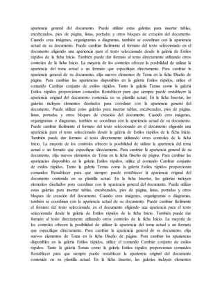 apariencia general del documento. Puede utilizar estas galerías para insertar tablas,
encabezados, pies de página, listas, portadas y otros bloques de creación del documento.
Cuando crea imágenes, organigramas o diagramas, también se coordinan con la apariencia
actual de su documento. Puede cambiar fácilmente el formato del texto seleccionado en el
documento eligiendo una apariencia para el texto seleccionado desde la galería de Estilos
rápidos de la ficha Inicio. También puede dar formato al texto directamente utilizando otros
controles de la ficha Inicio. La mayoría de los controles ofrecen la posibilidad de utilizar la
apariencia del tema actual o un formato que especifique directamente. Para cambiar la
apariencia general de su documento, elija nuevos elementos de Tema en la ficha Diseño de
página. Para cambiar las apariencias disponibles en la galería Estilos rápidos, utilice el
comando Cambiar conjunto de estilos rápidos. Tanto la galería Temas como la galería
Estilos rápidos proporcionan comandos Restablecer para que siempre puede restablecer la
apariencia original del documento contenida en su plantilla actual. En la ficha Insertar, las
galerías incluyen elementos diseñados para coordinar con la apariencia general del
documento. Puede utilizar estas galerías para insertar tablas, encabezados, pies de página,
listas, portadas y otros bloques de creación del documento. Cuando crea imágenes,
organigramas o diagramas, también se coordinan con la apariencia actual de su documento.
Puede cambiar fácilmente el formato del texto seleccionado en el documento eligiendo una
apariencia para el texto seleccionado desde la galería de Estilos rápidos de la ficha Inicio.
También puede dar formato al texto directamente utilizando otros controles de la ficha
Inicio. La mayoría de los controles ofrecen la posibilidad de utilizar la apariencia del tema
actual o un formato que especifique directamente. Para cambiar la apariencia general de su
documento, elija nuevos elementos de Tema en la ficha Diseño de página. Para cambiar las
apariencias disponibles en la galería Estilos rápidos, utilice el comando Cambiar conjunto
de estilos rápidos. Tanto la galería Temas como la galería Estilos rápidos proporcionan
comandos Restablecer para que siempre puede restablecer la apariencia original del
documento contenida en su plantilla actual. En la ficha Insertar, las galerías incluyen
elementos diseñados para coordinar con la apariencia general del documento. Puede utilizar
estas galerías para insertar tablas, encabezados, pies de página, listas, portadas y otros
bloques de creación del documento. Cuando crea imágenes, organigramas o diagramas,
también se coordinan con la apariencia actual de su documento. Puede cambiar fácilmente
el formato del texto seleccionado en el documento eligiendo una apariencia para el texto
seleccionado desde la galería de Estilos rápidos de la ficha Inicio. También puede dar
formato al texto directamente utilizando otros controles de la ficha Inicio. La mayoría de
los controles ofrecen la posibilidad de utilizar la apariencia del tema actual o un formato
que especifique directamente. Para cambiar la apariencia general de su documento, elija
nuevos elementos de Tema en la ficha Diseño de página. Para cambiar las apariencias
disponibles en la galería Estilos rápidos, utilice el comando Cambiar conjunto de estilos
rápidos. Tanto la galería Temas como la galería Estilos rápidos proporcionan comandos
Restablecer para que siempre puede restablecer la apariencia original del documento
contenida en su plantilla actual. En la ficha Insertar, las galerías incluyen elementos
 