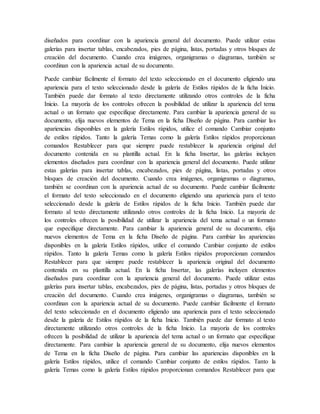 diseñados para coordinar con la apariencia general del documento. Puede utilizar estas
galerías para insertar tablas, encabezados, pies de página, listas, portadas y otros bloques de
creación del documento. Cuando crea imágenes, organigramas o diagramas, también se
coordinan con la apariencia actual de su documento.
Puede cambiar fácilmente el formato del texto seleccionado en el documento eligiendo una
apariencia para el texto seleccionado desde la galería de Estilos rápidos de la ficha Inicio.
También puede dar formato al texto directamente utilizando otros controles de la ficha
Inicio. La mayoría de los controles ofrecen la posibilidad de utilizar la apariencia del tema
actual o un formato que especifique directamente. Para cambiar la apariencia general de su
documento, elija nuevos elementos de Tema en la ficha Diseño de página. Para cambiar las
apariencias disponibles en la galería Estilos rápidos, utilice el comando Cambiar conjunto
de estilos rápidos. Tanto la galería Temas como la galería Estilos rápidos proporcionan
comandos Restablecer para que siempre puede restablecer la apariencia original del
documento contenida en su plantilla actual. En la ficha Insertar, las galerías incluyen
elementos diseñados para coordinar con la apariencia general del documento. Puede utilizar
estas galerías para insertar tablas, encabezados, pies de página, listas, portadas y otros
bloques de creación del documento. Cuando crea imágenes, organigramas o diagramas,
también se coordinan con la apariencia actual de su documento. Puede cambiar fácilmente
el formato del texto seleccionado en el documento eligiendo una apariencia para el texto
seleccionado desde la galería de Estilos rápidos de la ficha Inicio. También puede dar
formato al texto directamente utilizando otros controles de la ficha Inicio. La mayoría de
los controles ofrecen la posibilidad de utilizar la apariencia del tema actual o un formato
que especifique directamente. Para cambiar la apariencia general de su documento, elija
nuevos elementos de Tema en la ficha Diseño de página. Para cambiar las apariencias
disponibles en la galería Estilos rápidos, utilice el comando Cambiar conjunto de estilos
rápidos. Tanto la galería Temas como la galería Estilos rápidos proporcionan comandos
Restablecer para que siempre puede restablecer la apariencia original del documento
contenida en su plantilla actual. En la ficha Insertar, las galerías incluyen elementos
diseñados para coordinar con la apariencia general del documento. Puede utilizar estas
galerías para insertar tablas, encabezados, pies de página, listas, portadas y otros bloques de
creación del documento. Cuando crea imágenes, organigramas o diagramas, también se
coordinan con la apariencia actual de su documento. Puede cambiar fácilmente el formato
del texto seleccionado en el documento eligiendo una apariencia para el texto seleccionado
desde la galería de Estilos rápidos de la ficha Inicio. También puede dar formato al texto
directamente utilizando otros controles de la ficha Inicio. La mayoría de los controles
ofrecen la posibilidad de utilizar la apariencia del tema actual o un formato que especifique
directamente. Para cambiar la apariencia general de su documento, elija nuevos elementos
de Tema en la ficha Diseño de página. Para cambiar las apariencias disponibles en la
galería Estilos rápidos, utilice el comando Cambiar conjunto de estilos rápidos. Tanto la
galería Temas como la galería Estilos rápidos proporcionan comandos Restablecer para que
 