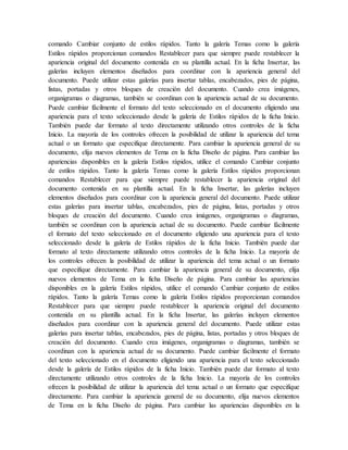 comando Cambiar conjunto de estilos rápidos. Tanto la galería Temas como la galería
Estilos rápidos proporcionan comandos Restablecer para que siempre puede restablecer la
apariencia original del documento contenida en su plantilla actual. En la ficha Insertar, las
galerías incluyen elementos diseñados para coordinar con la apariencia general del
documento. Puede utilizar estas galerías para insertar tablas, encabezados, pies de página,
listas, portadas y otros bloques de creación del documento. Cuando crea imágenes,
organigramas o diagramas, también se coordinan con la apariencia actual de su documento.
Puede cambiar fácilmente el formato del texto seleccionado en el documento eligiendo una
apariencia para el texto seleccionado desde la galería de Estilos rápidos de la ficha Inicio.
También puede dar formato al texto directamente utilizando otros controles de la ficha
Inicio. La mayoría de los controles ofrecen la posibilidad de utilizar la apariencia del tema
actual o un formato que especifique directamente. Para cambiar la apariencia general de su
documento, elija nuevos elementos de Tema en la ficha Diseño de página. Para cambiar las
apariencias disponibles en la galería Estilos rápidos, utilice el comando Cambiar conjunto
de estilos rápidos. Tanto la galería Temas como la galería Estilos rápidos proporcionan
comandos Restablecer para que siempre puede restablecer la apariencia original del
documento contenida en su plantilla actual. En la ficha Insertar, las galerías incluyen
elementos diseñados para coordinar con la apariencia general del documento. Puede utilizar
estas galerías para insertar tablas, encabezados, pies de página, listas, portadas y otros
bloques de creación del documento. Cuando crea imágenes, organigramas o diagramas,
también se coordinan con la apariencia actual de su documento. Puede cambiar fácilmente
el formato del texto seleccionado en el documento eligiendo una apariencia para el texto
seleccionado desde la galería de Estilos rápidos de la ficha Inicio. También puede dar
formato al texto directamente utilizando otros controles de la ficha Inicio. La mayoría de
los controles ofrecen la posibilidad de utilizar la apariencia del tema actual o un formato
que especifique directamente. Para cambiar la apariencia general de su documento, elija
nuevos elementos de Tema en la ficha Diseño de página. Para cambiar las apariencias
disponibles en la galería Estilos rápidos, utilice el comando Cambiar conjunto de estilos
rápidos. Tanto la galería Temas como la galería Estilos rápidos proporcionan comandos
Restablecer para que siempre puede restablecer la apariencia original del documento
contenida en su plantilla actual. En la ficha Insertar, las galerías incluyen elementos
diseñados para coordinar con la apariencia general del documento. Puede utilizar estas
galerías para insertar tablas, encabezados, pies de página, listas, portadas y otros bloques de
creación del documento. Cuando crea imágenes, organigramas o diagramas, también se
coordinan con la apariencia actual de su documento. Puede cambiar fácilmente el formato
del texto seleccionado en el documento eligiendo una apariencia para el texto seleccionado
desde la galería de Estilos rápidos de la ficha Inicio. También puede dar formato al texto
directamente utilizando otros controles de la ficha Inicio. La mayoría de los controles
ofrecen la posibilidad de utilizar la apariencia del tema actual o un formato que especifique
directamente. Para cambiar la apariencia general de su documento, elija nuevos elementos
de Tema en la ficha Diseño de página. Para cambiar las apariencias disponibles en la
 