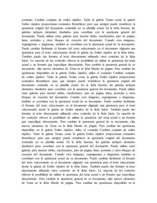 comando Cambiar conjunto de estilos rápidos. Tanto la galería Temas como la galería
Estilos rápidos proporcionan comandos Restablecer para que siempre puede restablecer la
apariencia original del documento contenida en su plantilla actual. En la ficha Insertar, las
galerías incluyen elementos diseñados para coordinar con la apariencia general del
documento. Puede utilizar estas galerías para insertar tablas, encabezados, pies de página,
listas, portadas y otros bloques de creación del documento. Cuando crea imágenes,
organigramas o diagramas, también se coordinan con la apariencia actual de su documento.
Puede cambiar fácilmente el formato del texto seleccionado en el documento eligiendo una
apariencia para el texto seleccionado desde la galería de Estilos rápidos de la ficha Inicio.
También puede dar formato al texto directamente utilizando otros controles de la ficha
Inicio. La mayoría de los controles ofrecen la posibilidad de utilizar la apariencia del tema
actual o un formato que especifique directamente. Para cambiar la apariencia general de su
documento, elija nuevos elementos de Tema en la ficha Diseño de página. Para cambiar las
apariencias disponibles en la galería Estilos rápidos, utilice el comando Cambiar conjunto
de estilos rápidos. Tanto la galería Temas como la galería Estilos rápidos proporcionan
comandos Restablecer para que siempre puede restablecer la apariencia original del
documento contenida en su plantilla actual. En la ficha Insertar, las galerías incluyen
elementos diseñados para coordinar con la apariencia general del documento. Puede utilizar
estas galerías para insertar tablas, encabezados, pies de página, listas, portadas y otros
bloques de creación del documento. Cuando crea imágenes, organigramas o diagramas,
también se coordinan con la apariencia actual de su documento. Puede cambiar fácilmente
el formato del texto seleccionado en el documento eligiendo una apariencia para el texto
seleccionado desde la galería de Estilos rápidos de la ficha Inicio. También puede dar
formato al texto directamente utilizando otros controles de la ficha Inicio. La mayoría de
los controles ofrecen la posibilidad de utilizar la apariencia del tema actual o un formato
que especifique directamente. Para cambiar la apariencia general de su documento, elija
nuevos elementos de Tema en la ficha Diseño de página. Para cambiar las apariencias
disponibles en la galería Estilos rápidos, utilice el comando Cambiar conjunto de estilos
rápidos. Tanto la galería Temas como la galería Estilos rápidos proporcionan comandos
Restablecer para que siempre puede restablecer la apariencia original del documento
contenida en su plantilla actual. En la ficha Insertar, las galerías incluyen elementos
diseñados para coordinar con la apariencia general del documento. Puede utilizar estas
galerías para insertar tablas, encabezados, pies de página, listas, portadas y otros bloques de
creación del documento. Cuando crea imágenes, organigramas o diagramas, también se
coordinan con la apariencia actual de su documento. Puede cambiar fácilmente el formato
del texto seleccionado en el documento eligiendo una apariencia para el texto seleccionado
desde la galería de Estilos rápidos de la ficha Inicio. También puede dar formato al texto
directamente utilizando otros controles de la ficha Inicio. La mayoría de los controles
ofrecen la posibilidad de utilizar la apariencia del tema actual o un formato que especifique
directamente. Para cambiar la apariencia general de su documento, elija nuevos elementos
de Tema en la ficha Diseño de página. Para cambiar las apariencias disponibles en la
 
