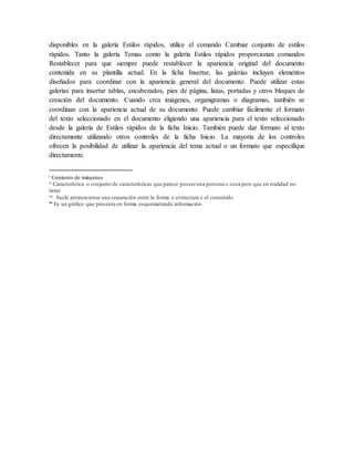 disponibles en la galería Estilos rápidos, utilice el comando Cambiar conjunto de estilos
rápidos. Tanto la galería Temas como la galería Estilos rápidos proporcionan comandos
Restablecer para que siempre puede restablecer la apariencia original del documento
contenida en su plantilla actual. En la ficha Insertar, las galerías incluyen elementos
diseñados para coordinar con la apariencia general del documento. Puede utilizar estas
galerías para insertar tablas, encabezados, pies de página, listas, portadas y otros bloques de
creación del documento. Cuando crea imágenes, organigramas o diagramas, también se
coordinan con la apariencia actual de su documento. Puede cambiar fácilmente el formato
del texto seleccionado en el documento eligiendo una apariencia para el texto seleccionado
desde la galería de Estilos rápidos de la ficha Inicio. También puede dar formato al texto
directamente utilizando otros controles de la ficha Inicio. La mayoría de los controles
ofrecen la posibilidad de utilizar la apariencia del tema actual o un formato que especifique
directamente.
i Conjunto de imágenes
ii Característica o conjunto de características que parece poseeruna persona o cosa pero que en realidad no
tiene
iii Suele proporcionar una separación entre la forma o estructura y el contenido

Es un gráfico que presenta en forma esquematizada información
 