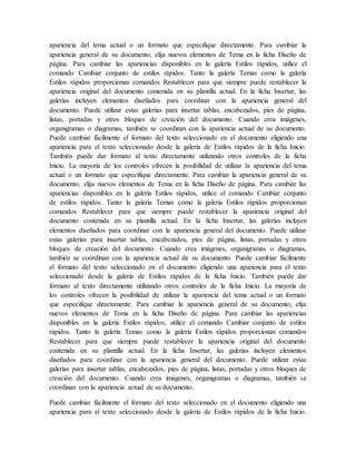 apariencia del tema actual o un formato que especifique directamente. Para cambiar la
apariencia general de su documento, elija nuevos elementos de Tema en la ficha Diseño de
página. Para cambiar las apariencias disponibles en la galería Estilos rápidos, utilice el
comando Cambiar conjunto de estilos rápidos. Tanto la galería Temas como la galería
Estilos rápidos proporcionan comandos Restablecer para que siempre puede restablecer la
apariencia original del documento contenida en su plantilla actual. En la ficha Insertar, las
galerías incluyen elementos diseñados para coordinar con la apariencia general del
documento. Puede utilizar estas galerías para insertar tablas, encabezados, pies de página,
listas, portadas y otros bloques de creación del documento. Cuando crea imágenes,
organigramas o diagramas, también se coordinan con la apariencia actual de su documento.
Puede cambiar fácilmente el formato del texto seleccionado en el documento eligiendo una
apariencia para el texto seleccionado desde la galería de Estilos rápidos de la ficha Inicio.
También puede dar formato al texto directamente utilizando otros controles de la ficha
Inicio. La mayoría de los controles ofrecen la posibilidad de utilizar la apariencia del tema
actual o un formato que especifique directamente. Para cambiar la apariencia general de su
documento, elija nuevos elementos de Tema en la ficha Diseño de página. Para cambiar las
apariencias disponibles en la galería Estilos rápidos, utilice el comando Cambiar conjunto
de estilos rápidos. Tanto la galería Temas como la galería Estilos rápidos proporcionan
comandos Restablecer para que siempre puede restablecer la apariencia original del
documento contenida en su plantilla actual. En la ficha Insertar, las galerías incluyen
elementos diseñados para coordinar con la apariencia general del documento. Puede utilizar
estas galerías para insertar tablas, encabezados, pies de página, listas, portadas y otros
bloques de creación del documento. Cuando crea imágenes, organigramas o diagramas,
también se coordinan con la apariencia actual de su documento. Puede cambiar fácilmente
el formato del texto seleccionado en el documento eligiendo una apariencia para el texto
seleccionado desde la galería de Estilos rápidos de la ficha Inicio. También puede dar
formato al texto directamente utilizando otros controles de la ficha Inicio. La mayoría de
los controles ofrecen la posibilidad de utilizar la apariencia del tema actual o un formato
que especifique directamente. Para cambiar la apariencia general de su documento, elija
nuevos elementos de Tema en la ficha Diseño de página. Para cambiar las apariencias
disponibles en la galería Estilos rápidos, utilice el comando Cambiar conjunto de estilos
rápidos. Tanto la galería Temas como la galería Estilos rápidos proporcionan comandos
Restablecer para que siempre puede restablecer la apariencia original del documento
contenida en su plantilla actual. En la ficha Insertar, las galerías incluyen elementos
diseñados para coordinar con la apariencia general del documento. Puede utilizar estas
galerías para insertar tablas, encabezados, pies de página, listas, portadas y otros bloques de
creación del documento. Cuando crea imágenes, organigramas o diagramas, también se
coordinan con la apariencia actual de su documento.
Puede cambiar fácilmente el formato del texto seleccionado en el documento eligiendo una
apariencia para el texto seleccionado desde la galería de Estilos rápidos de la ficha Inicio.
 