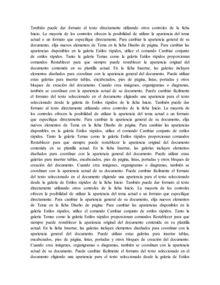 También puede dar formato al texto directamente utilizando otros controles de la ficha
Inicio. La mayoría de los controles ofrecen la posibilidad de utilizar la apariencia del tema
actual o un formato que especifique directamente. Para cambiar la apariencia general de su
documento, elija nuevos elementos de Tema en la ficha Diseño de página. Para cambiar las
apariencias disponibles en la galería Estilos rápidos, utilice el comando Cambiar conjunto
de estilos rápidos. Tanto la galería Temas como la galería Estilos rápidos proporcionan
comandos Restablecer para que siempre puede restablecer la apariencia original del
documento contenida en su plantilla actual. En la ficha Insertar, las galerías incluyen
elementos diseñados para coordinar con la apariencia general del documento. Puede utilizar
estas galerías para insertar tablas, encabezados, pies de página, listas, portadas y otros
bloques de creación del documento. Cuando crea imágenes, organigramas o diagramas,
también se coordinan con la apariencia actual de su documento. Puede cambiar fácilmente
el formato del texto seleccionado en el documento eligiendo una apariencia para el texto
seleccionado desde la galería de Estilos rápidos de la ficha Inicio. También puede dar
formato al texto directamente utilizando otros controles de la ficha Inicio. La mayoría de
los controles ofrecen la posibilidad de utilizar la apariencia del tema actual o un formato
que especifique directamente. Para cambiar la apariencia general de su documento, elija
nuevos elementos de Tema en la ficha Diseño de página. Para cambiar las apariencias
disponibles en la galería Estilos rápidos, utilice el comando Cambiar conjunto de estilos
rápidos. Tanto la galería Temas como la galería Estilos rápidos proporcionan comandos
Restablecer para que siempre puede restablecer la apariencia original del documento
contenida en su plantilla actual. En la ficha Insertar, las galerías incluyen elementos
diseñados para coordinar con la apariencia general del documento. Puede utilizar estas
galerías para insertar tablas, encabezados, pies de página, listas, portadas y otros bloques de
creación del documento. Cuando crea imágenes, organigramas o diagramas, también se
coordinan con la apariencia actual de su documento. Puede cambiar fácilmente el formato
del texto seleccionado en el documento eligiendo una apariencia para el texto seleccionado
desde la galería de Estilos rápidos de la ficha Inicio. También puede dar formato al texto
directamente utilizando otros controles de la ficha Inicio. La mayoría de los controles
ofrecen la posibilidad de utilizar la apariencia del tema actual o un formato que especifique
directamente. Para cambiar la apariencia general de su documento, elija nuevos elementos
de Tema en la ficha Diseño de página. Para cambiar las apariencias disponibles en la
galería Estilos rápidos, utilice el comando Cambiar conjunto de estilos rápidos. Tanto la
galería Temas como la galería Estilos rápidos proporcionan comandos Restablecer para que
siempre puede restablecer la apariencia original del documento contenida en su plantilla
actual. En la ficha Insertar, las galerías incluyen elementos diseñados para coordinar con la
apariencia general del documento. Puede utilizar estas galerías para insertar tablas,
encabezados, pies de página, listas, portadas y otros bloques de creación del documento.
Cuando crea imágenes, organigramas o diagramas, también se coordinan con la apariencia
actual de su documento. Puede cambiar fácilmente el formato del texto seleccionado en el
documento eligiendo una apariencia para el texto seleccionado desde la galería de Estilos
 