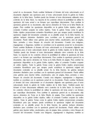 actual de su documento. Puede cambiar fácilmente el formato del texto seleccionado en el
documento eligiendo una apariencia para el texto seleccionado desde la galería de Estilos
rápidos de la ficha Inicio. También puede dar formato al texto directamente utilizando otros
controles de la ficha Inicio. La mayoría de los controles ofrecen la posibilidad de utilizar la
apariencia del tema actual o un formato que especifique directamente. Para cambiar la
apariencia general de su documento, elija nuevos elementos de Tema en la ficha Diseño de
página. Para cambiar las apariencias disponibles en la galería Estilos rápidos, utilice el
comando Cambiar conjunto de estilos rápidos. Tanto la galería Temas como la galería
Estilos rápidos proporcionan comandos Restablecer para que siempre puede restablecer la
apariencia original del documento contenida en su plantilla actual. En la ficha Insertar, las
galerías incluyen elementos diseñados para coordinar con la apariencia general del
documento. Puede utilizar estas galerías para insertar tablas, encabezados, pies de página,
listas, portadas y otros bloques de creación del documento. Cuando crea imágenes,
organigramas o diagramas, también se coordinan con la apariencia actual de su documento.
Puede cambiar fácilmente el formato del texto seleccionado en el documento eligiendo una
apariencia para el texto seleccionado desde la galería de Estilos rápidos de la ficha Inicio.
También puede dar formato al texto directamente utilizando otros controles de la ficha
Inicio. La mayoría de los controles ofrecen la posibilidad de utilizar la apariencia del tema
actual o un formato que especifique directamente. Para cambiar la apariencia general de su
documento, elija nuevos elementos de Tema en la ficha Diseño de página. Para cambiar las
apariencias disponibles en la galería Estilos rápidos, utilice el comando Cambiar conjunto
de estilos rápidos. Tanto la galería Temas como la galería Estilos rápidos proporcionan
comandos Restablecer para que siempre puede restablecer la apariencia original del
documento contenida en su plantilla actual. En la ficha Insertar, las galerías incluyen
elementos diseñados para coordinar con la apariencia general del documento. Puede utilizar
estas galerías para insertar tablas, encabezados, pies de página, listas, portadas y otros
bloques de creación del documento. Cuando crea imágenes, organigramas o diagramas,
también se coordinan con la apariencia actual de su documento. Puede cambiar fácilmente
el formato del texto seleccionado en el documento eligiendo una apariencia para el texto
seleccionado desde la galería de Estilos rápidos de la ficha Inicio. También puede dar
formato al texto directamente utilizando otros controles de la ficha Inicio. La mayoría de
los controles ofrecen la posibilidad de utilizar la apariencia del tema actual o un formato
que especifique directamente. Para cambiar la apariencia general de su documento, elija
nuevos elementos de Tema en la ficha Diseño de página. Para cambiar las apariencias
disponibles en la galería Estilos rápidos, utilice el comando Cambiar conjunto de estilos
rápidos. Tanto la galería Temas como la galería Estilos rápidos proporcionan comandos
Restablecer para que siempre puede restablecer la apariencia original del documento
contenida en su plantilla actual. En la ficha Insertar, las galerías incluyen elementos
diseñados para coordinar con la apariencia general del documento. Puede utilizar estas
galerías para insertar tablas, encabezados, pies de página, listas, portadas y otros bloques de
creación del documento. Cuando crea imágenes, organigramas o diagramas, también se
 