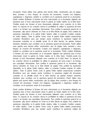 documento. Puede utilizar estas galerías para insertar tablas, encabezados, pies de página,
listas, portadas y otros bloques de creación del documento. Cuando crea imágenes,
organigramas o diagramas, también se coordinan con la apariencia actual de su documento.
Puede cambiar fácilmente el formato del texto seleccionado en el documento eligiendo una
apariencia para el texto seleccionado desde la galería de Estilos rápidos de la ficha Inicio.
También puede dar formato al texto directamente utilizando otros controles de la ficha
Inicio. La mayoría de los controles ofrecen la posibilidad de utilizar la apariencia del tema
actual o un formato que especifique directamente. Para cambiar la apariencia general de su
documento, elija nuevos elementos de Tema en la ficha Diseño de página. Para cambiar las
apariencias disponibles en la galería Estilos rápidos, utilice el comando Cambiar conjunto
de estilos rápidos. Tanto la galería Temas como la galería Estilos rápidos proporcionan
comandos Restablecer para que siempre puede restablecer la apariencia original del
documento contenida en su plantilla actual. En la ficha Insertar, las galerías incluyen
elementos diseñados para coordinar con la apariencia general del documento. Puede utilizar
estas galerías para insertar tablas, encabezados, pies de página, listas, portadas y otros
bloques de creación del documento. Cuando crea imágenes, organigramas o diagramas,
también se coordinan con la apariencia actual de su documento. Puede cambiar fácilmente
el formato del texto seleccionado en el documento eligiendo una apariencia para el texto
seleccionado desde la galería de Estilos rápidos de la ficha Inicio. También puede dar
formato al texto directamente utilizando otros controles de la ficha Inicio. La mayoría de
los controles ofrecen la posibilidad de utilizar la apariencia del tema actual o un formato
que especifique directamente. Para cambiar la apariencia general de su documento, elija
nuevos elementos de Tema en la ficha Diseño de página. Para cambiar las apariencias
disponibles en la galería Estilos rápidos, utilice el comando Cambiar conjunto de estilos
rápidos. Tanto la galería Temas como la galería Estilos rápidos proporcionan comandos
Restablecer para que siempre puede restablecer la apariencia original del documento
contenida en su plantilla actual. En la ficha Insertar, las galerías incluyen elementos
diseñados para coordinar con la apariencia general del documento. Puede utilizar estas
galerías para insertar tablas, encabezados, pies de página, listas, portadas y otros bloques de
creación del documento. Cuando crea imágenes, organigramas o diagramas, también se
coordinan con la apariencia actual de su documento.
Puede cambiar fácilmente el formato del texto seleccionado en el documento eligiendo una
apariencia para el texto seleccionado desde la galería de Estilos rápidos de la ficha Inicio.
También puede dar formato al texto directamente utilizando otros controles de la ficha
Inicio. La mayoría de los controles ofrecen la posibilidad de utilizar la apariencia del tema
actual o un formato que especifique directamente. Para cambiar la apariencia general de su
documento, elija nuevos elementos de Tema en la ficha Diseño de página. Para cambiar las
apariencias disponibles en la galería Estilos rápidos, utilice el comando Cambiar conjunto
de estilos rápidos. Tanto la galería Temas como la galería Estilos rápidos proporcionan
comandos Restablecer para que siempre puede restablecer la apariencia original del
 
