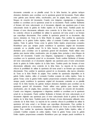documento contenida en su plantilla actual. En la ficha Insertar, las galerías incluyen
elementos diseñados para coordinar con la apariencia general del documento. Puede utilizar
estas galerías para insertar tablas, encabezados, pies de página, listas, portadas y otros
bloques de creación del documento. Cuando crea imágenes, organigramas o diagramas,
también se coordinan con la apariencia actual de su documento. Puede cambiar fácilmente
el formato del texto seleccionado en el documento eligiendo una apariencia para el texto
seleccionado desde la galería de Estilos rápidos de la ficha Inicio. También puede dar
formato al texto directamente utilizando otros controles de la ficha Inicio. La mayoría de
los controles ofrecen la posibilidad de utilizar la apariencia del tema actual o un formato
que especifique directamente. Para cambiar la apariencia general de su documento, elija
nuevos elementos de Tema en la ficha Diseño de página. Para cambiar las apariencias
disponibles en la galería Estilos rápidos, utilice el comando Cambiar conjunto de estilos
rápidos. Tanto la galería Temas como la galería Estilos rápidos proporcionan comandos
Restablecer para que siempre puede restablecer la apariencia original del documento
contenida en su plantilla actual. En la ficha Insertar, las galerías incluyen elementos
diseñados para coordinar con la apariencia general del documento. Puede utilizar estas
galerías para insertar tablas, encabezados, pies de página, listas, portadas y otros bloques de
creación del documento. Cuando crea imágenes, organigramas o diagramas, también se
coordinan con la apariencia actual de su documento. Puede cambiar fácilmente el formato
del texto seleccionado en el documento eligiendo una apariencia para el texto seleccionado
desde la galería de Estilos rápidos de la ficha Inicio. También puede dar formato al texto
directamente utilizando otros controles de la ficha Inicio. La mayoría de los controles
ofrecen la posibilidad de utilizar la apariencia del tema actual o un formato que especifique
directamente. Para cambiar la apariencia general de su documento, elija nuevos elementos
de Tema en la ficha Diseño de página. Para cambiar las apariencias disponibles en la
galería Estilos rápidos, utilice el comando Cambiar conjunto de estilos rápidos. Tanto la
galería Temas como la galería Estilos rápidos proporcionan comandos Restablecer para que
siempre puede restablecer la apariencia original del documento contenida en su plantilla
actual. En la ficha Insertar, las galerías incluyen elementos diseñados para coordinar con la
apariencia general del documento. Puede utilizar estas galerías para insertar tablas,
encabezados, pies de página, listas, portadas y otros bloques de creación del documento.
Cuando crea imágenes, organigramas o diagramas, también se coordinan con la apariencia
actual de su documento. Puede cambiar fácilmente el formato del texto seleccionado en el
documento eligiendo una apariencia para el texto seleccionado desde la galería de Estilos
rápidos de la ficha Inicio. También puede dar formato al texto directamente utilizando otros
controles de la ficha Inicio. La mayoría de los controles ofrecen la posibilidad de utilizar la
apariencia del tema actual o un formato que especifique directamente. Para cambiar la
apariencia general de su documento, elija nuevos elementos de Tema en la ficha Diseño de
página. Para cambiar las apariencias disponibles en la galería Estilos rápidos, utilice el
comando Cambiar conjunto de estilos rápidos. Tanto la galería Temas como la galería
Estilos rápidos proporcionan comandos Restablecer para que siempre puede restablecer la
 