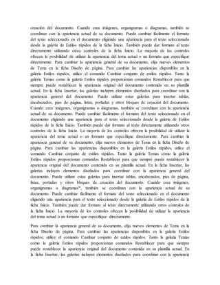 creación del documento. Cuando crea imágenes, organigramas o diagramas, también se
coordinan con la apariencia actual de su documento. Puede cambiar fácilmente el formato
del texto seleccionado en el documento eligiendo una apariencia para el texto seleccionado
desde la galería de Estilos rápidos de la ficha Inicio. También puede dar formato al texto
directamente utilizando otros controles de la ficha Inicio. La mayoría de los controles
ofrecen la posibilidad de utilizar la apariencia del tema actual o un formato que especifique
directamente. Para cambiar la apariencia general de su documento, elija nuevos elementos
de Tema en la ficha Diseño de página. Para cambiar las apariencias disponibles en la
galería Estilos rápidos, utilice el comando Cambiar conjunto de estilos rápidos. Tanto la
galería Temas como la galería Estilos rápidos proporcionan comandos Restablecer para que
siempre puede restablecer la apariencia original del documento contenida en su plantilla
actual. En la ficha Insertar, las galerías incluyen elementos diseñados para coordinar con la
apariencia general del documento. Puede utilizar estas galerías para insertar tablas,
encabezados, pies de página, listas, portadas y otros bloques de creación del documento.
Cuando crea imágenes, organigramas o diagramas, también se coordinan con la apariencia
actual de su documento. Puede cambiar fácilmente el formato del texto seleccionado en el
documento eligiendo una apariencia para el texto seleccionado desde la galería de Estilos
rápidos de la ficha Inicio. También puede dar formato al texto directamente utilizando otros
controles de la ficha Inicio. La mayoría de los controles ofrecen la posibilidad de utilizar la
apariencia del tema actual o un formato que especifique directamente. Para cambiar la
apariencia general de su documento, elija nuevos elementos de Tema en la ficha Diseño de
página. Para cambiar las apariencias disponibles en la galería Estilos rápidos, utilice el
comando Cambiar conjunto de estilos rápidos. Tanto la galería Temas como la galería
Estilos rápidos proporcionan comandos Restablecer para que siempre puede restablecer la
apariencia original del documento contenida en su plantilla actual. En la ficha Insertar, las
galerías incluyen elementos diseñados para coordinar con la apariencia general del
documento. Puede utilizar estas galerías para insertar tablas, encabezados, pies de página,
listas, portadas y otros bloques de creación del documento. Cuando crea imágenes,
organigramas o diagramas
, también se coordinan con la apariencia actual de su
documento. Puede cambiar fácilmente el formato del texto seleccionado en el documento
eligiendo una apariencia para el texto seleccionado desde la galería de Estilos rápidos de la
ficha Inicio. También puede dar formato al texto directamente utilizando otros controles de
la ficha Inicio. La mayoría de los controles ofrecen la posibilidad de utilizar la apariencia
del tema actual o un formato que especifique directamente.
Para cambiar la apariencia general de su documento, elija nuevos elementos de Tema en la
ficha Diseño de página. Para cambiar las apariencias disponibles en la galería Estilos
rápidos, utilice el comando Cambiar conjunto de estilos rápidos. Tanto la galería Temas
como la galería Estilos rápidos proporcionan comandos Restablecer para que siempre
puede restablecer la apariencia original del documento contenida en su plantilla actual. En
la ficha Insertar, las galerías incluyen elementos diseñados para coordinar con la apariencia
 
