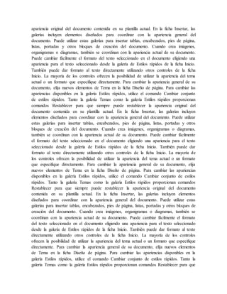 apariencia original del documento contenida en su plantilla actual. En la ficha Insertar, las
galerías incluyen elementos diseñados para coordinar con la apariencia general del
documento. Puede utilizar estas galerías para insertar tablas, encabezados, pies de página,
listas, portadas y otros bloques de creación del documento. Cuando crea imágenes,
organigramas o diagramas, también se coordinan con la apariencia actual de su documento.
Puede cambiar fácilmente el formato del texto seleccionado en el documento eligiendo una
apariencia para el texto seleccionado desde la galería de Estilos rápidos de la ficha Inicio.
También puede dar formato al texto directamente utilizando otros controles de la ficha
Inicio. La mayoría de los controles ofrecen la posibilidad de utilizar la apariencia del tema
actual o un formato que especifique directamente. Para cambiar la apariencia general de su
documento, elija nuevos elementos de Tema en la ficha Diseño de página. Para cambiar las
apariencias disponibles en la galería Estilos rápidos, utilice el comando Cambiar conjunto
de estilos rápidos. Tanto la galería Temas como la galería Estilos rápidos proporcionan
comandos Restablecer para que siempre puede restablecer la apariencia original del
documento contenida en su plantilla actual. En la ficha Insertar, las galerías incluyen
elementos diseñados para coordinar con la apariencia general del documento. Puede utilizar
estas galerías para insertar tablas, encabezados, pies de página, listas, portadas y otros
bloques de creación del documento. Cuando crea imágenes, organigramas o diagramas,
también se coordinan con la apariencia actual de su documento. Puede cambiar fácilmente
el formato del texto seleccionado en el documento eligiendo una apariencia para el texto
seleccionado desde la galería de Estilos rápidos de la ficha Inicio. También puede dar
formato al texto directamente utilizando otros controles de la ficha Inicio. La mayoría de
los controles ofrecen la posibilidad de utilizar la apariencia del tema actual o un formato
que especifique directamente. Para cambiar la apariencia general de su documento, elija
nuevos elementos de Tema en la ficha Diseño de página. Para cambiar las apariencias
disponibles en la galería Estilos rápidos, utilice el comando Cambiar conjunto de estilos
rápidos. Tanto la galería Temas como la galería Estilos rápidos proporcionan comandos
Restablecer para que siempre puede restablecer la apariencia original del documento
contenida en su plantilla actual. En la ficha Insertar, las galerías incluyen elementos
diseñados para coordinar con la apariencia general del documento. Puede utilizar estas
galerías para insertar tablas, encabezados, pies de página, listas, portadas y otros bloques de
creación del documento. Cuando crea imágenes, organigramas o diagramas, también se
coordinan con la apariencia actual de su documento. Puede cambiar fácilmente el formato
del texto seleccionado en el documento eligiendo una apariencia para el texto seleccionado
desde la galería de Estilos rápidos de la ficha Inicio. También puede dar formato al texto
directamente utilizando otros controles de la ficha Inicio. La mayoría de los controles
ofrecen la posibilidad de utilizar la apariencia del tema actual o un formato que especifique
directamente. Para cambiar la apariencia general de su documento, elija nuevos elementos
de Tema en la ficha Diseño de página. Para cambiar las apariencias disponibles en la
galería Estilos rápidos, utilice el comando Cambiar conjunto de estilos rápidos. Tanto la
galería Temas como la galería Estilos rápidos proporcionan comandos Restablecer para que
 