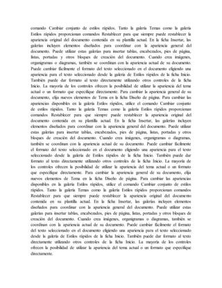 comando Cambiar conjunto de estilos rápidos. Tanto la galería Temas como la galería
Estilos rápidos proporcionan comandos Restablecer para que siempre puede restablecer la
apariencia original del documento contenida en su plantilla actual. En la ficha Insertar, las
galerías incluyen elementos diseñados para coordinar con la apariencia general del
documento. Puede utilizar estas galerías para insertar tablas, encabezados, pies de página,
listas, portadas y otros bloques de creación del documento. Cuando crea imágenes,
organigramas o diagramas, también se coordinan con la apariencia actual de su documento.
Puede cambiar fácilmente el formato del texto seleccionado en el documento eligiendo una
apariencia para el texto seleccionado desde la galería de Estilos rápidos de la ficha Inicio.
También puede dar formato al texto directamente utilizando otros controles de la ficha
Inicio. La mayoría de los controles ofrecen la posibilidad de utilizar la apariencia del tema
actual o un formato que especifique directamente. Para cambiar la apariencia general de su
documento, elija nuevos elementos de Tema en la ficha Diseño de página. Para cambiar las
apariencias disponibles en la galería Estilos rápidos, utilice el comando Cambiar conjunto
de estilos rápidos. Tanto la galería Temas como la galería Estilos rápidos proporcionan
comandos Restablecer para que siempre puede restablecer la apariencia original del
documento contenida en su plantilla actual. En la ficha Insertar, las galerías incluyen
elementos diseñados para coordinar con la apariencia general del documento. Puede utilizar
estas galerías para insertar tablas, encabezados, pies de página, listas, portadas y otros
bloques de creación del documento. Cuando crea imágenes, organigramas o diagramas,
también se coordinan con la apariencia actual de su documento. Puede cambiar fácilmente
el formato del texto seleccionado en el documento eligiendo una apariencia para el texto
seleccionado desde la galería de Estilos rápidos de la ficha Inicio. También puede dar
formato al texto directamente utilizando otros controles de la ficha Inicio. La mayoría de
los controles ofrecen la posibilidad de utilizar la apariencia del tema actual o un formato
que especifique directamente. Para cambiar la apariencia general de su documento, elija
nuevos elementos de Tema en la ficha Diseño de página. Para cambiar las apariencias
disponibles en la galería Estilos rápidos, utilice el comando Cambiar conjunto de estilos
rápidos. Tanto la galería Temas como la galería Estilos rápidos proporcionan comandos
Restablecer para que siempre puede restablecer la apariencia original del documento
contenida en su plantilla actual. En la ficha Insertar, las galerías incluyen elementos
diseñados para coordinar con la apariencia general del documento. Puede utilizar estas
galerías para insertar tablas, encabezados, pies de página, listas, portadas y otros bloques de
creación del documento. Cuando crea imágenes, organigramas o diagramas, también se
coordinan con la apariencia actual de su documento. Puede cambiar fácilmente el formato
del texto seleccionado en el documento eligiendo una apariencia para el texto seleccionado
desde la galería de Estilos rápidos de la ficha Inicio. También puede dar formato al texto
directamente utilizando otros controles de la ficha Inicio. La mayoría de los controles
ofrecen la posibilidad de utilizar la apariencia del tema actual o un formato que especifique
directamente.
 