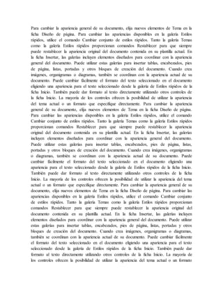 Para cambiar la apariencia general de su documento, elija nuevos elementos de Tema en la
ficha Diseño de página. Para cambiar las apariencias disponibles en la galería Estilos
rápidos, utilice el comando Cambiar conjunto de estilos rápidos. Tanto la galería Temas
como la galería Estilos rápidos proporcionan comandos Restablecer para que siempre
puede restablecer la apariencia original del documento contenida en su plantilla actual. En
la ficha Insertar, las galerías incluyen elementos diseñados para coordinar con la apariencia
general del documento. Puede utilizar estas galerías para insertar tablas, encabezados, pies
de página, listas, portadas y otros bloques de creación del documento. Cuando crea
imágenes, organigramas o diagramas, también se coordinan con la apariencia actual de su
documento. Puede cambiar fácilmente el formato del texto seleccionado en el documento
eligiendo una apariencia para el texto seleccionado desde la galería de Estilos rápidos de la
ficha Inicio. También puede dar formato al texto directamente utilizando otros controles de
la ficha Inicio. La mayoría de los controles ofrecen la posibilidad de utilizar la apariencia
del tema actual o un formato que especifique directamente. Para cambiar la apariencia
general de su documento, elija nuevos elementos de Tema en la ficha Diseño de página.
Para cambiar las apariencias disponibles en la galería Estilos rápidos, utilice el comando
Cambiar conjunto de estilos rápidos. Tanto la galería Temas como la galería Estilos rápidos
proporcionan comandos Restablecer para que siempre puede restablecer la apariencia
original del documento contenida en su plantilla actual. En la ficha Insertar, las galerías
incluyen elementos diseñados para coordinar con la apariencia general del documento.
Puede utilizar estas galerías para insertar tablas, encabezados, pies de página, listas,
portadas y otros bloques de creación del documento. Cuando crea imágenes, organigramas
o diagramas, también se coordinan con la apariencia actual de su documento. Puede
cambiar fácilmente el formato del texto seleccionado en el documento eligiendo una
apariencia para el texto seleccionado desde la galería de Estilos rápidos de la ficha Inicio.
También puede dar formato al texto directamente utilizando otros controles de la ficha
Inicio. La mayoría de los controles ofrecen la posibilidad de utilizar la apariencia del tema
actual o un formato que especifique directamente. Para cambiar la apariencia general de su
documento, elija nuevos elementos de Tema en la ficha Diseño de página. Para cambiar las
apariencias disponibles en la galería Estilos rápidos, utilice el comando Cambiar conjunto
de estilos rápidos. Tanto la galería Temas como la galería Estilos rápidos proporcionan
comandos Restablecer para que siempre puede restablecer la apariencia original del
documento contenida en su plantilla actual. En la ficha Insertar, las galerías incluyen
elementos diseñados para coordinar con la apariencia general del documento. Puede utilizar
estas galerías para insertar tablas, encabezados, pies de página, listas, portadas y otros
bloques de creación del documento. Cuando crea imágenes, organigramas o diagramas,
también se coordinan con la apariencia actual de su documento. Puede cambiar fácilmente
el formato del texto seleccionado en el documento eligiendo una apariencia para el texto
seleccionado desde la galería de Estilos rápidos de la ficha Inicio. También puede dar
formato al texto directamente utilizando otros controles de la ficha Inicio. La mayoría de
los controles ofrecen la posibilidad de utilizar la apariencia del tema actual o un formato
 
