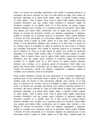actual o un formato que especifique directamente. Para cambiar la apariencia general de su
documento, elija nuevos elementos de Tema en la ficha Diseño de página. Para cambiar las
apariencias disponibles en la galería Estilos rápidos, utilice el comando Cambiar conjunto
de estilos rápidos. Tanto la galería Temas como la galería Estilos rápidos proporcionan
comandos Restablecer para que siempre puede restablecer la apariencia original del
documento contenida en su plantilla actual. En la ficha Insertar, las galerías incluyen
elementos diseñados para coordinar con la apariencia general del documento. Puede utilizar
estas galerías para insertar tablas, encabezados, pies de página, listas, portadas y otros
bloques de creación del documento. Cuando crea imágenes, organigramas o diagramas,
también se coordinan con la apariencia actual de su documento. Puede cambiar fácilmente
el formato del texto seleccionado en el documento eligiendo una apariencia para el texto
seleccionado desde la galería de Estilos rápidos de la ficha Inicio. También puede dar
formato al texto directamente utilizando otros controles de la ficha Inicio. La mayoría de
los controles ofrecen la posibilidad de utilizar la apariencia del tema actual o un formato
que especifique directamente. Para cambiar la apariencia general de su documento, elija
nuevos elementos de Tema en la ficha Diseño de página. Para cambiar las apariencias
disponibles en la galería Estilos rápidos, utilice el comando Cambiar conjunto de estilos
rápidos. Tanto la galería Temas como la galería Estilos rápidos proporcionan comandos
Restablecer para que siempre puede restablecer la apariencia original del documento
contenida en su plantilla actual. En la ficha Insertar, las galerías incluyen elementos
diseñados para coordinar con la apariencia general del documento. Puede utilizar estas
galerías para insertar tablas, encabezados, pies de página, listas, portadas y otros bloques de
creación del documento. Cuando crea imágenes, organigramas o diagramas, también se
coordinan con la apariencia actual de su documento.
Puede cambiar fácilmente el formato del texto seleccionado en el documento eligiendo una
apariencia para el texto seleccionado desde la galería de Estilos rápidos de la ficha Inicio.
También puede dar formato al texto directamente utilizando otros controles de la ficha
Inicio. La mayoría de los controles ofrecen la posibilidad de utilizar la apariencia del tema
actual o un formato que especifique directamente. Para cambiar la apariencia general de su
documento, elija nuevos elementos de Tema en la ficha Diseño de página. Para cambiar las
apariencias disponibles en la galería Estilos rápidos, utilice el comando Cambiar conjunto
de estilos rápidos. Tanto la galería Temas como la galería Estilos rápidos proporcionan
comandos Restablecer para que siempre puede restablecer la apariencia original del
documento contenida en su plantilla actual. En la ficha Insertar, las galerías incluyen
elementos diseñados para coordinar con la apariencia general del documento. Puede utilizar
estas galerías para insertar tablas, encabezados, pies de página, listas, portadas y otros
bloques de creación del documento. Cuando crea imágenes, organigramas o diagramas,
también se coordinan con la apariencia actual de su documento. Puede cambiar fácilmente
el formato del texto seleccionado en el documento eligiendo una apariencia para el texto
seleccionado desde la galería de Estilos rápidos de la ficha Inicio. También puede dar
 