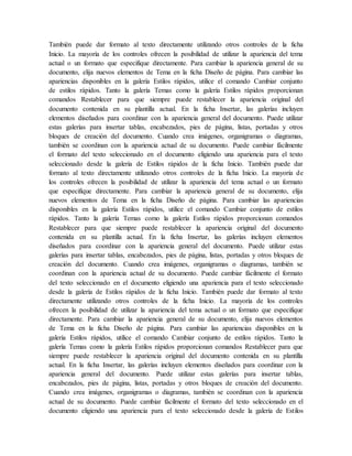 También puede dar formato al texto directamente utilizando otros controles de la ficha
Inicio. La mayoría de los controles ofrecen la posibilidad de utilizar la apariencia del tema
actual o un formato que especifique directamente. Para cambiar la apariencia general de su
documento, elija nuevos elementos de Tema en la ficha Diseño de página. Para cambiar las
apariencias disponibles en la galería Estilos rápidos, utilice el comando Cambiar conjunto
de estilos rápidos. Tanto la galería Temas como la galería Estilos rápidos proporcionan
comandos Restablecer para que siempre puede restablecer la apariencia original del
documento contenida en su plantilla actual. En la ficha Insertar, las galerías incluyen
elementos diseñados para coordinar con la apariencia general del documento. Puede utilizar
estas galerías para insertar tablas, encabezados, pies de página, listas, portadas y otros
bloques de creación del documento. Cuando crea imágenes, organigramas o diagramas,
también se coordinan con la apariencia actual de su documento. Puede cambiar fácilmente
el formato del texto seleccionado en el documento eligiendo una apariencia para el texto
seleccionado desde la galería de Estilos rápidos de la ficha Inicio. También puede dar
formato al texto directamente utilizando otros controles de la ficha Inicio. La mayoría de
los controles ofrecen la posibilidad de utilizar la apariencia del tema actual o un formato
que especifique directamente. Para cambiar la apariencia general de su documento, elija
nuevos elementos de Tema en la ficha Diseño de página. Para cambiar las apariencias
disponibles en la galería Estilos rápidos, utilice el comando Cambiar conjunto de estilos
rápidos. Tanto la galería Temas como la galería Estilos rápidos proporcionan comandos
Restablecer para que siempre puede restablecer la apariencia original del documento
contenida en su plantilla actual. En la ficha Insertar, las galerías incluyen elementos
diseñados para coordinar con la apariencia general del documento. Puede utilizar estas
galerías para insertar tablas, encabezados, pies de página, listas, portadas y otros bloques de
creación del documento. Cuando crea imágenes, organigramas o diagramas, también se
coordinan con la apariencia actual de su documento. Puede cambiar fácilmente el formato
del texto seleccionado en el documento eligiendo una apariencia para el texto seleccionado
desde la galería de Estilos rápidos de la ficha Inicio. También puede dar formato al texto
directamente utilizando otros controles de la ficha Inicio. La mayoría de los controles
ofrecen la posibilidad de utilizar la apariencia del tema actual o un formato que especifique
directamente. Para cambiar la apariencia general de su documento, elija nuevos elementos
de Tema en la ficha Diseño de página. Para cambiar las apariencias disponibles en la
galería Estilos rápidos, utilice el comando Cambiar conjunto de estilos rápidos. Tanto la
galería Temas como la galería Estilos rápidos proporcionan comandos Restablecer para que
siempre puede restablecer la apariencia original del documento contenida en su plantilla
actual. En la ficha Insertar, las galerías incluyen elementos diseñados para coordinar con la
apariencia general del documento. Puede utilizar estas galerías para insertar tablas,
encabezados, pies de página, listas, portadas y otros bloques de creación del documento.
Cuando crea imágenes, organigramas o diagramas, también se coordinan con la apariencia
actual de su documento. Puede cambiar fácilmente el formato del texto seleccionado en el
documento eligiendo una apariencia para el texto seleccionado desde la galería de Estilos
 