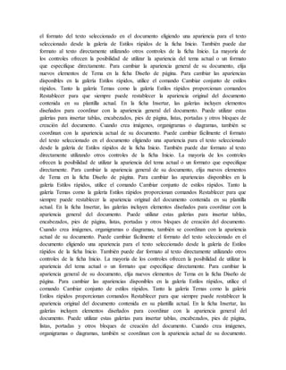 el formato del texto seleccionado en el documento eligiendo una apariencia para el texto
seleccionado desde la galería de Estilos rápidos de la ficha Inicio. También puede dar
formato al texto directamente utilizando otros controles de la ficha Inicio. La mayoría de
los controles ofrecen la posibilidad de utilizar la apariencia del tema actual o un formato
que especifique directamente. Para cambiar la apariencia general de su documento, elija
nuevos elementos de Tema en la ficha Diseño de página. Para cambiar las apariencias
disponibles en la galería Estilos rápidos, utilice el comando Cambiar conjunto de estilos
rápidos. Tanto la galería Temas como la galería Estilos rápidos proporcionan comandos
Restablecer para que siempre puede restablecer la apariencia original del documento
contenida en su plantilla actual. En la ficha Insertar, las galerías incluyen elementos
diseñados para coordinar con la apariencia general del documento. Puede utilizar estas
galerías para insertar tablas, encabezados, pies de página, listas, portadas y otros bloques de
creación del documento. Cuando crea imágenes, organigramas o diagramas, también se
coordinan con la apariencia actual de su documento. Puede cambiar fácilmente el formato
del texto seleccionado en el documento eligiendo una apariencia para el texto seleccionado
desde la galería de Estilos rápidos de la ficha Inicio. También puede dar formato al texto
directamente utilizando otros controles de la ficha Inicio. La mayoría de los controles
ofrecen la posibilidad de utilizar la apariencia del tema actual o un formato que especifique
directamente. Para cambiar la apariencia general de su documento, elija nuevos elementos
de Tema en la ficha Diseño de página. Para cambiar las apariencias disponibles en la
galería Estilos rápidos, utilice el comando Cambiar conjunto de estilos rápidos. Tanto la
galería Temas como la galería Estilos rápidos proporcionan comandos Restablecer para que
siempre puede restablecer la apariencia original del documento contenida en su plantilla
actual. En la ficha Insertar, las galerías incluyen elementos diseñados para coordinar con la
apariencia general del documento. Puede utilizar estas galerías para insertar tablas,
encabezados, pies de página, listas, portadas y otros bloques de creación del documento.
Cuando crea imágenes, organigramas o diagramas, también se coordinan con la apariencia
actual de su documento. Puede cambiar fácilmente el formato del texto seleccionado en el
documento eligiendo una apariencia para el texto seleccionado desde la galería de Estilos
rápidos de la ficha Inicio. También puede dar formato al texto directamente utilizando otros
controles de la ficha Inicio. La mayoría de los controles ofrecen la posibilidad de utilizar la
apariencia del tema actual o un formato que especifique directamente. Para cambiar la
apariencia general de su documento, elija nuevos elementos de Tema en la ficha Diseño de
página. Para cambiar las apariencias disponibles en la galería Estilos rápidos, utilice el
comando Cambiar conjunto de estilos rápidos. Tanto la galería Temas como la galería
Estilos rápidos proporcionan comandos Restablecer para que siempre puede restablecer la
apariencia original del documento contenida en su plantilla actual. En la ficha Insertar, las
galerías incluyen elementos diseñados para coordinar con la apariencia general del
documento. Puede utilizar estas galerías para insertar tablas, encabezados, pies de página,
listas, portadas y otros bloques de creación del documento. Cuando crea imágenes,
organigramas o diagramas, también se coordinan con la apariencia actual de su documento.
 
