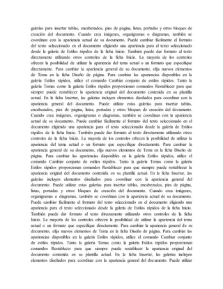 galerías para insertar tablas, encabezados, pies de página, listas, portadas y otros bloques de
creación del documento. Cuando crea imágenes, organigramas o diagramas, también se
coordinan con la apariencia actual de su documento. Puede cambiar fácilmente el formato
del texto seleccionado en el documento eligiendo una apariencia para el texto seleccionado
desde la galería de Estilos rápidos de la ficha Inicio. También puede dar formato al texto
directamente utilizando otros controles de la ficha Inicio. La mayoría de los controles
ofrecen la posibilidad de utilizar la apariencia del tema actual o un formato que especifique
directamente. Para cambiar la apariencia general de su documento, elija nuevos elementos
de Tema en la ficha Diseño de página. Para cambiar las apariencias disponibles en la
galería Estilos rápidos, utilice el comando Cambiar conjunto de estilos rápidos. Tanto la
galería Temas como la galería Estilos rápidos proporcionan comandos Restablecer para que
siempre puede restablecer la apariencia original del documento contenida en su plantilla
actual. En la ficha Insertar, las galerías incluyen elementos diseñados para coordinar con la
apariencia general del documento. Puede utilizar estas galerías para insertar tablas,
encabezados, pies de página, listas, portadas y otros bloques de creación del documento.
Cuando crea imágenes, organigramas o diagramas, también se coordinan con la apariencia
actual de su documento. Puede cambiar fácilmente el formato del texto seleccionado en el
documento eligiendo una apariencia para el texto seleccionado desde la galería de Estilos
rápidos de la ficha Inicio. También puede dar formato al texto directamente utilizando otros
controles de la ficha Inicio. La mayoría de los controles ofrecen la posibilidad de utilizar la
apariencia del tema actual o un formato que especifique directamente. Para cambiar la
apariencia general de su documento, elija nuevos elementos de Tema en la ficha Diseño de
página. Para cambiar las apariencias disponibles en la galería Estilos rápidos, utilice el
comando Cambiar conjunto de estilos rápidos. Tanto la galería Temas como la galería
Estilos rápidos proporcionan comandos Restablecer para que siempre puede restablecer la
apariencia original del documento contenida en su plantilla actual. En la ficha Insertar, las
galerías incluyen elementos diseñados para coordinar con la apariencia general del
documento. Puede utilizar estas galerías para insertar tablas, encabezados, pies de página,
listas, portadas y otros bloques de creación del documento. Cuando crea imágenes,
organigramas o diagramas, también se coordinan con la apariencia actual de su documento.
Puede cambiar fácilmente el formato del texto seleccionado en el documento eligiendo una
apariencia para el texto seleccionado desde la galería de Estilos rápidos de la ficha Inicio.
También puede dar formato al texto directamente utilizando otros controles de la ficha
Inicio. La mayoría de los controles ofrecen la posibilidad de utilizar la apariencia del tema
actual o un formato que especifique directamente. Para cambiar la apariencia general de su
documento, elija nuevos elementos de Tema en la ficha Diseño de página. Para cambiar las
apariencias disponibles en la galería Estilos rápidos, utilice el comando Cambiar conjunto
de estilos rápidos. Tanto la galería Temas como la galería Estilos rápidos proporcionan
comandos Restablecer para que siempre puede restablecer la apariencia original del
documento contenida en su plantilla actual. En la ficha Insertar, las galerías incluyen
elementos diseñados para coordinar con la apariencia general del documento. Puede utilizar
 