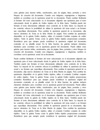 estas galerías para insertar tablas, encabezados, pies de página, listas, portadas y otros
bloques de creación del documento. Cuando crea imágenes, organigramas o diagramas,
también se coordinan con la apariencia actual de su documento. Puede cambiar fácilmente
el formato del texto seleccionado en el documento eligiendo una apariencia para el texto
seleccionado desde la galería de Estilos rápidos de la ficha Inicio. También puede dar
formato al texto directamente utilizando otros controles de la ficha Inicio. La mayoría de
los controles ofrecen la posibilidad de utilizar la apariencia del tema actual o un formato
que especifique directamente. Para cambiar la apariencia general de su documento, elija
nuevos elementos de Tema en la ficha Diseño de página. Para cambiar las apariencias
disponibles en la galería Estilos rápidos, utilice el comando Cambiar conjunto de estilos
rápidos. Tanto la galería Temas como la galería Estilos rápidos proporcionan comandos
Restablecer para que siempre puede restablecer la apariencia original del documento
contenida en su plantilla actual. En la ficha Insertar, las galerías incluyen elementos
diseñados para coordinar con la apariencia general del documento. Puede utilizar estas
galerías para insertar tablas, encabezados, pies de página, listas, portadas y otros bloques de
creación del documento. Cuando crea imágenes, organigramas o diagramas, también se
coordinan con la apariencia actual de su documento.
Puede cambiar fácilmente el formato del texto seleccionado en el documento eligiendo una
apariencia para el texto seleccionado desde la galería de Estilos rápidos de la ficha Inicio.
También puede dar formato al texto directamente utilizando otros controles de la ficha
Inicio. La mayoría de los controles ofrecen la posibilidad de utilizar la apariencia del tema
actual o un formato que especifique directamente. Para cambiar la apariencia general de su
documento, elija nuevos elementos de Tema en la ficha Diseño de página. Para cambiar las
apariencias disponibles en la galería Estilos rápidos, utilice el comando Cambiar conjunto
de estilos rápidos. Tanto la galería Temas como la galería Estilos rápidos proporcionan
comandos Restablecer para que siempre puede restablecer la apariencia original del
documento contenida en su plantilla actual. En la ficha Insertar, las galerías incluyen
elementos diseñados para coordinar con la apariencia general del documento. Puede utilizar
estas galerías para insertar tablas, encabezados, pies de página, listas, portadas y otros
bloques de creación del documento. Cuando crea imágenes, organigramas o diagramas,
también se coordinan con la apariencia actual de su documento. Puede cambiar fácilmente
el formato del texto seleccionado en el documento eligiendo una apariencia para el texto
seleccionado desde la galería de Estilos rápidos de la ficha Inicio. También puede dar
formato al texto directamente utilizando otros controles de la ficha Inicio. La mayoría de
los controles ofrecen la posibilidad de utilizar la apariencia del tema actual o un formato
que especifique directamente. Para cambiar la apariencia general de su documento, elija
nuevos elementos de Tema en la ficha Diseño de página. Para cambiar las apariencias
disponibles en la galería Estilos rápidos, utilice el comando Cambiar conjunto de estilos
rápidos. Tanto la galería Temas como la galería Estilos rápidos proporcionan comandos
Restablecer para que siempre puede restablecer la apariencia original del documento
 
