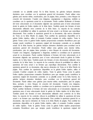 contenida en su plantilla actual. En la ficha Insertar, las galerías incluyen elementos
diseñados para coordinar con la apariencia general del documento. Puede utilizar estas
galerías para insertar tablas, encabezados, pies de página, listas, portadas y otros bloques de
creación del documento. Cuando crea imágenes, organigramas o diagramas, también se
coordinan con la apariencia actual de su documento. Puede cambiar fácilmente el formato
del texto seleccionado en el documento eligiendo una apariencia para el texto seleccionado
desde la galería de Estilos rápidos de la ficha Inicio. También puede dar formato al texto
directamente utilizando otros controles de la ficha Inicio. La mayoría de los controles
ofrecen la posibilidad de utilizar la apariencia del tema actual o un formato que especifique
directamente. Para cambiar la apariencia general de su documento, elija nuevos elementos
de Tema en la ficha Diseño de página. Para cambiar las apariencias disponibles en la
galería Estilos rápidos, utilice el comando Cambiar conjunto de estilos rápidos. Tanto la
galería Temas como la galería Estilos rápidos proporcionan comandos Restablecer para que
siempre puede restablecer la apariencia original del documento contenida en su plantilla
actual. En la ficha Insertar, las galerías incluyen elementos diseñados para coordinar con la
apariencia general del documento. Puede utilizar estas galerías para insertar tablas,
encabezados, pies de página, listas, portadas y otros bloques de creación del documento.
Cuando crea imágenes, organigramas o diagramas, también se coordinan con la apariencia
actual de su documento. Puede cambiar fácilmente el formato del texto seleccionado en el
documento eligiendo una apariencia para el texto seleccionado desde la galería de Estilos
rápidos de la ficha Inicio. También puede dar formato al texto directamente utilizando otros
controles de la ficha Inicio. La mayoría de los controles ofrecen la posibilidad de utilizar la
apariencia del tema actual o un formato que especifique directamente. Para cambiar la
apariencia general de su documento, elija nuevos elementos de Tema en la ficha Diseño de
página. Para cambiar las apariencias disponibles en la galería Estilos rápidos, utilice el
comando Cambiar conjunto de estilos rápidos. Tanto la galería Temas como la galería
Estilos rápidos proporcionan comandos Restablecer para que siempre puede restablecer la
apariencia original del documento contenida en su plantilla actual. En la ficha Insertar, las
galerías incluyen elementos diseñados para coordinar con la apariencia general del
documento. Puede utilizar estas galerías para insertar tablas, encabezados, pies de página,
listas, portadas y otros bloques de creación del documento. Cuando crea imágenes,
organigramas o diagramas, también se coordinan con la apariencia actual de su documento.
Puede cambiar fácilmente el formato del texto seleccionado en el documento eligiendo una
apariencia para el texto seleccionado desde la galería de Estilos rápidos de la ficha Inicio.
También puede dar formato al texto directamente utilizando otros controles de la ficha
Inicio. La mayoría de los controles ofrecen la posibilidad de utilizar la apariencia del tema
actual o un formato que especifique directamente. Para cambiar la apariencia general de su
documento, elija nuevos elementos de Tema en la ficha Diseño de página. Para cambiar las
apariencias disponibles en la galería Estilos rápidos, utilice el comando Cambiar conjunto
de estilos rápidos. Tanto la galería Temas como la galería Estilos rápidos proporcionan
comandos Restablecer para que siempre puede restablecer la apariencia original del
 