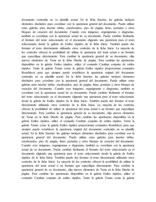 documento contenida en su plantilla actual. En la ficha Insertar, las galerías incluyen
elementos diseñados para coordinar con la apariencia general del documento. Puede utilizar
estas galerías para insertar tablas, encabezados, pies de página, listas, portadas y otros
bloques de creación del documento. Cuando crea imágenes, organigramas o diagramas,
también se coordinan con la apariencia actual de su documento. Puede cambiar fácilmente
el formato del texto seleccionado en el documento eligiendo una apariencia para el texto
seleccionado desde la galería de Estilos rápidos de la ficha Inicio. También puede dar
formato al texto directamente utilizando otros controles de la ficha Inicio. La mayoría de
los controles ofrecen la posibilidad de utilizar la apariencia del tema actual o un formato
que especifique directamente. Para cambiar la apariencia general de su documento, elija
nuevos elementos de Tema en la ficha Diseño de página. Para cambiar las apariencias
disponibles en la galería Estilos rápidos, utilice el comando Cambiar conjunto de estilos
rápidos. Tanto la galería Temas como la galería Estilos rápidos proporcionan comandos
Restablecer para que siempre puede restablecer la apariencia original del documento
contenida en su plantilla actual. En la ficha Insertar, las galerías incluyen elementos
diseñados para coordinar con la apariencia general del documento. Puede utilizar estas
galerías para insertar tablas, encabezados, pies de página, listas, portadas y otros bloques de
creación del documento. Cuando crea imágenes, organigramas o diagramas, también se
coordinan con la apariencia actual de su documento. Puede cambiar fácilmente el formato
del texto seleccionado en el documento eligiendo una apariencia para el texto seleccionado
desde la galería de Estilos rápidos de la ficha Inicio. También puede dar formato al texto
directamente utilizando otros controles de la ficha Inicio. La mayoría de los controles
ofrecen la posibilidad de utilizar la apariencia del tema actual o un formato que especifique
directamente. Para cambiar la apariencia general de su documento, elija nuevos elementos
de Tema en la ficha Diseño de página. Para cambiar las apariencias disponibles en la
galería Estilos rápidos, utilice el comando Cambiar conjunto de estilos rápidos. Tanto la
galería Temas como la galería Estilos rápidos proporcionan comandos Restablecer para que
siempre puede restablecer la apariencia original del documento contenida en su plantilla
actual. En la ficha Insertar, las galerías incluyen elementos diseñados para coordinar con la
apariencia general del documento. Puede utilizar estas galerías para insertar tablas,
encabezados, pies de página, listas, portadas y otros bloques de creación del documento.
Cuando crea imágenes, organigramas o diagramas, también se coordinan con la apariencia
actual de su documento. Puede cambiar fácilmente el formato del texto seleccionado en el
documento eligiendo una apariencia para el texto seleccionado desde la galería de Estilos
rápidos de la ficha Inicio. También puede dar formato al texto directamente utilizando otros
controles de la ficha Inicio. La mayoría de los controles ofrecen la posibilidad de utilizar la
apariencia del tema actual o un formato que especifique directamente. Para cambiar la
apariencia general de su documento, elija nuevos elementos de Tema en la ficha Diseño de
página. Para cambiar las apariencias disponibles en la galería Estilos rápidos, utilice el
comando Cambiar conjunto de estilos rápidos. Tanto la galería Temas como la galería
 