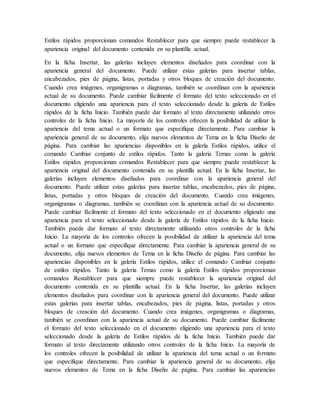 Estilos rápidos proporcionan comandos Restablecer para que siempre puede restablecer la
apariencia original del documento contenida en su plantilla actual.
En la ficha Insertar, las galerías incluyen elementos diseñados para coordinar con la
apariencia general del documento. Puede utilizar estas galerías para insertar tablas,
encabezados, pies de página, listas, portadas y otros bloques de creación del documento.
Cuando crea imágenes, organigramas o diagramas, también se coordinan con la apariencia
actual de su documento. Puede cambiar fácilmente el formato del texto seleccionado en el
documento eligiendo una apariencia para el texto seleccionado desde la galería de Estilos
rápidos de la ficha Inicio. También puede dar formato al texto directamente utilizando otros
controles de la ficha Inicio. La mayoría de los controles ofrecen la posibilidad de utilizar la
apariencia del tema actual o un formato que especifique directamente. Para cambiar la
apariencia general de su documento, elija nuevos elementos de Tema en la ficha Diseño de
página. Para cambiar las apariencias disponibles en la galería Estilos rápidos, utilice el
comando Cambiar conjunto de estilos rápidos. Tanto la galería Temas como la galería
Estilos rápidos proporcionan comandos Restablecer para que siempre puede restablecer la
apariencia original del documento contenida en su plantilla actual. En la ficha Insertar, las
galerías incluyen elementos diseñados para coordinar con la apariencia general del
documento. Puede utilizar estas galerías para insertar tablas, encabezados, pies de página,
listas, portadas y otros bloques de creación del documento. Cuando crea imágenes,
organigramas o diagramas, también se coordinan con la apariencia actual de su documento.
Puede cambiar fácilmente el formato del texto seleccionado en el documento eligiendo una
apariencia para el texto seleccionado desde la galería de Estilos rápidos de la ficha Inicio.
También puede dar formato al texto directamente utilizando otros controles de la ficha
Inicio. La mayoría de los controles ofrecen la posibilidad de utilizar la apariencia del tema
actual o un formato que especifique directamente. Para cambiar la apariencia general de su
documento, elija nuevos elementos de Tema en la ficha Diseño de página. Para cambiar las
apariencias disponibles en la galería Estilos rápidos, utilice el comando Cambiar conjunto
de estilos rápidos. Tanto la galería Temas como la galería Estilos rápidos proporcionan
comandos Restablecer para que siempre puede restablecer la apariencia original del
documento contenida en su plantilla actual. En la ficha Insertar, las galerías incluyen
elementos diseñados para coordinar con la apariencia general del documento. Puede utilizar
estas galerías para insertar tablas, encabezados, pies de página, listas, portadas y otros
bloques de creación del documento. Cuando crea imágenes, organigramas o diagramas,
también se coordinan con la apariencia actual de su documento. Puede cambiar fácilmente
el formato del texto seleccionado en el documento eligiendo una apariencia para el texto
seleccionado desde la galería de Estilos rápidos de la ficha Inicio. También puede dar
formato al texto directamente utilizando otros controles de la ficha Inicio. La mayoría de
los controles ofrecen la posibilidad de utilizar la apariencia del tema actual o un formato
que especifique directamente. Para cambiar la apariencia general de su documento, elija
nuevos elementos de Tema en la ficha Diseño de página. Para cambiar las apariencias
 