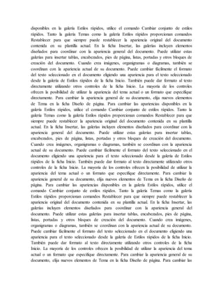 disponibles en la galería Estilos rápidos, utilice el comando Cambiar conjunto de estilos
rápidos. Tanto la galería Temas como la galería Estilos rápidos proporcionan comandos
Restablecer para que siempre puede restablecer la apariencia original del documento
contenida en su plantilla actual. En la ficha Insertar, las galerías incluyen elementos
diseñados para coordinar con la apariencia general del documento. Puede utilizar estas
galerías para insertar tablas, encabezados, pies de página, listas, portadas y otros bloques de
creación del documento. Cuando crea imágenes, organigramas o diagramas, también se
coordinan con la apariencia actual de su documento. Puede cambiar fácilmente el formato
del texto seleccionado en el documento eligiendo una apariencia para el texto seleccionado
desde la galería de Estilos rápidos de la ficha Inicio. También puede dar formato al texto
directamente utilizando otros controles de la ficha Inicio. La mayoría de los controles
ofrecen la posibilidad de utilizar la apariencia del tema actual o un formato que especifique
directamente. Para cambiar la apariencia general de su documento, elija nuevos elementos
de Tema en la ficha Diseño de página. Para cambiar las apariencias disponibles en la
galería Estilos rápidos, utilice el comando Cambiar conjunto de estilos rápidos. Tanto la
galería Temas como la galería Estilos rápidos proporcionan comandos Restablecer para que
siempre puede restablecer la apariencia original del documento contenida en su plantilla
actual. En la ficha Insertar, las galerías incluyen elementos diseñados para coordinar con la
apariencia general del documento. Puede utilizar estas galerías para insertar tablas,
encabezados, pies de página, listas, portadas y otros bloques de creación del documento.
Cuando crea imágenes, organigramas o diagramas, también se coordinan con la apariencia
actual de su documento. Puede cambiar fácilmente el formato del texto seleccionado en el
documento eligiendo una apariencia para el texto seleccionado desde la galería de Estilos
rápidos de la ficha Inicio. También puede dar formato al texto directamente utilizando otros
controles de la ficha Inicio. La mayoría de los controles ofrecen la posibilidad de utilizar la
apariencia del tema actual o un formato que especifique directamente. Para cambiar la
apariencia general de su documento, elija nuevos elementos de Tema en la ficha Diseño de
página. Para cambiar las apariencias disponibles en la galería Estilos rápidos, utilice el
comando Cambiar conjunto de estilos rápidos. Tanto la galería Temas como la galería
Estilos rápidos proporcionan comandos Restablecer para que siempre puede restablecer la
apariencia original del documento contenida en su plantilla actual. En la ficha Insertar, las
galerías incluyen elementos diseñados para coordinar con la apariencia general del
documento. Puede utilizar estas galerías para insertar tablas, encabezados, pies de página,
listas, portadas y otros bloques de creación del documento. Cuando crea imágenes,
organigramas o diagramas, también se coordinan con la apariencia actual de su documento.
Puede cambiar fácilmente el formato del texto seleccionado en el documento eligiendo una
apariencia para el texto seleccionado desde la galería de Estilos rápidos de la ficha Inicio.
También puede dar formato al texto directamente utilizando otros controles de la ficha
Inicio. La mayoría de los controles ofrecen la posibilidad de utilizar la apariencia del tema
actual o un formato que especifique directamente. Para cambiar la apariencia general de su
documento, elija nuevos elementos de Tema en la ficha Diseño de página. Para cambiar las
 