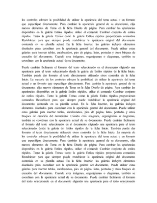 los controles ofrecen la posibilidad de utilizar la apariencia del tema actual o un formato
que especifique directamente. Para cambiar la apariencia general de su documento, elija
nuevos elementos de Tema en la ficha Diseño de página. Para cambiar las apariencias
disponibles en la galería Estilos rápidos, utilice el comando Cambiar conjunto de estilos
rápidos. Tanto la galería Temas como la galería Estilos rápidos proporcionan comandos
Restablecer para que siempre puede restablecer la apariencia original del documento
contenida en su plantilla actual. En la ficha Insertar, las galerías incluyen elementos
diseñados para coordinar con la apariencia general del documento. Puede utilizar estas
galerías para insertar tablas, encabezados, pies de página, listas, portadas y otros bloques de
creación del documento. Cuando crea imágenes, organigramas o diagramas, también se
coordinan con la apariencia actual de su documento.
Puede cambiar fácilmente el formato del texto seleccionado en el documento eligiendo una
apariencia para el texto seleccionado desde la galería de Estilos rápidos de la ficha Inicio.
También puede dar formato al texto directamente utilizando otros controles de la ficha
Inicio. La mayoría de los controles ofrecen la posibilidad de utilizar la apariencia del tema
actual o un formato que especifique directamente. Para cambiar la apariencia general de su
documento, elija nuevos elementos de Tema en la ficha Diseño de página. Para cambiar las
apariencias disponibles en la galería Estilos rápidos, utilice el comando Cambiar conjunto
de estilos rápidos. Tanto la galería Temas como la galería Estilos rápidos proporcionan
comandos Restablecer para que siempre puede restablecer la apariencia original del
documento contenida en su plantilla actual. En la ficha Insertar, las galerías incluyen
elementos diseñados para coordinar con la apariencia general del documento. Puede utilizar
estas galerías para insertar tablas, encabezados, pies de página, listas, portadas y otros
bloques de creación del documento. Cuando crea imágenes, organigramas o diagramas,
también se coordinan con la apariencia actual de su documento. Puede cambiar fácilmente
el formato del texto seleccionado en el documento eligiendo una apariencia para el texto
seleccionado desde la galería de Estilos rápidos de la ficha Inicio. También puede dar
formato al texto directamente utilizando otros controles de la ficha Inicio. La mayoría de
los controles ofrecen la posibilidad de utilizar la apariencia del tema actual o un formato
que especifique directamente. Para cambiar la apariencia general de su documento, elija
nuevos elementos de Tema en la ficha Diseño de página. Para cambiar las apariencias
disponibles en la galería Estilos rápidos, utilice el comando Cambiar conjunto de estilos
rápidos. Tanto la galería Temas como la galería Estilos rápidos proporcionan comandos
Restablecer para que siempre puede restablecer la apariencia original del documento
contenida en su plantilla actual. En la ficha Insertar, las galerías incluyen elementos
diseñados para coordinar con la apariencia general del documento. Puede utilizar estas
galerías para insertar tablas, encabezados, pies de página, listas, portadas y otros bloques de
creación del documento. Cuando crea imágenes, organigramas o diagramas, también se
coordinan con la apariencia actual de su documento. Puede cambiar fácilmente el formato
del texto seleccionado en el documento eligiendo una apariencia para el texto seleccionado
 
