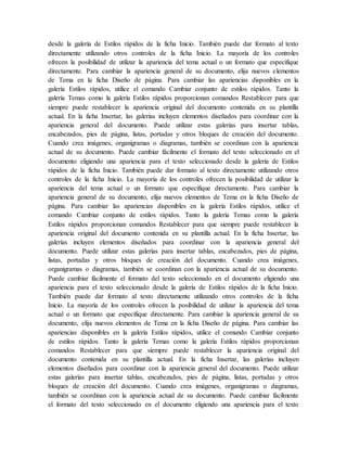 desde la galería de Estilos rápidos de la ficha Inicio. También puede dar formato al texto
directamente utilizando otros controles de la ficha Inicio. La mayoría de los controles
ofrecen la posibilidad de utilizar la apariencia del tema actual o un formato que especifique
directamente. Para cambiar la apariencia general de su documento, elija nuevos elementos
de Tema en la ficha Diseño de página. Para cambiar las apariencias disponibles en la
galería Estilos rápidos, utilice el comando Cambiar conjunto de estilos rápidos. Tanto la
galería Temas como la galería Estilos rápidos proporcionan comandos Restablecer para que
siempre puede restablecer la apariencia original del documento contenida en su plantilla
actual. En la ficha Insertar, las galerías incluyen elementos diseñados para coordinar con la
apariencia general del documento. Puede utilizar estas galerías para insertar tablas,
encabezados, pies de página, listas, portadas y otros bloques de creación del documento.
Cuando crea imágenes, organigramas o diagramas, también se coordinan con la apariencia
actual de su documento. Puede cambiar fácilmente el formato del texto seleccionado en el
documento eligiendo una apariencia para el texto seleccionado desde la galería de Estilos
rápidos de la ficha Inicio. También puede dar formato al texto directamente utilizando otros
controles de la ficha Inicio. La mayoría de los controles ofrecen la posibilidad de utilizar la
apariencia del tema actual o un formato que especifique directamente. Para cambiar la
apariencia general de su documento, elija nuevos elementos de Tema en la ficha Diseño de
página. Para cambiar las apariencias disponibles en la galería Estilos rápidos, utilice el
comando Cambiar conjunto de estilos rápidos. Tanto la galería Temas como la galería
Estilos rápidos proporcionan comandos Restablecer para que siempre puede restablecer la
apariencia original del documento contenida en su plantilla actual. En la ficha Insertar, las
galerías incluyen elementos diseñados para coordinar con la apariencia general del
documento. Puede utilizar estas galerías para insertar tablas, encabezados, pies de página,
listas, portadas y otros bloques de creación del documento. Cuando crea imágenes,
organigramas o diagramas, también se coordinan con la apariencia actual de su documento.
Puede cambiar fácilmente el formato del texto seleccionado en el documento eligiendo una
apariencia para el texto seleccionado desde la galería de Estilos rápidos de la ficha Inicio.
También puede dar formato al texto directamente utilizando otros controles de la ficha
Inicio. La mayoría de los controles ofrecen la posibilidad de utilizar la apariencia del tema
actual o un formato que especifique directamente. Para cambiar la apariencia general de su
documento, elija nuevos elementos de Tema en la ficha Diseño de página. Para cambiar las
apariencias disponibles en la galería Estilos rápidos, utilice el comando Cambiar conjunto
de estilos rápidos. Tanto la galería Temas como la galería Estilos rápidos proporcionan
comandos Restablecer para que siempre puede restablecer la apariencia original del
documento contenida en su plantilla actual. En la ficha Insertar, las galerías incluyen
elementos diseñados para coordinar con la apariencia general del documento. Puede utilizar
estas galerías para insertar tablas, encabezados, pies de página, listas, portadas y otros
bloques de creación del documento. Cuando crea imágenes, organigramas o diagramas,
también se coordinan con la apariencia actual de su documento. Puede cambiar fácilmente
el formato del texto seleccionado en el documento eligiendo una apariencia para el texto
 