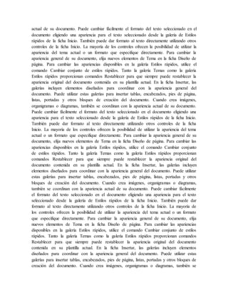 actual de su documento. Puede cambiar fácilmente el formato del texto seleccionado en el
documento eligiendo una apariencia para el texto seleccionado desde la galería de Estilos
rápidos de la ficha Inicio. También puede dar formato al texto directamente utilizando otros
controles de la ficha Inicio. La mayoría de los controles ofrecen la posibilidad de utilizar la
apariencia del tema actual o un formato que especifique directamente. Para cambiar la
apariencia general de su documento, elija nuevos elementos de Tema en la ficha Diseño de
página. Para cambiar las apariencias disponibles en la galería Estilos rápidos, utilice el
comando Cambiar conjunto de estilos rápidos. Tanto la galería Temas como la galería
Estilos rápidos proporcionan comandos Restablecer para que siempre puede restablecer la
apariencia original del documento contenida en su plantilla actual. En la ficha Insertar, las
galerías incluyen elementos diseñados para coordinar con la apariencia general del
documento. Puede utilizar estas galerías para insertar tablas, encabezados, pies de página,
listas, portadas y otros bloques de creación del documento. Cuando crea imágenes,
organigramas o diagramas, también se coordinan con la apariencia actual de su documento.
Puede cambiar fácilmente el formato del texto seleccionado en el documento eligiendo una
apariencia para el texto seleccionado desde la galería de Estilos rápidos de la ficha Inicio.
También puede dar formato al texto directamente utilizando otros controles de la ficha
Inicio. La mayoría de los controles ofrecen la posibilidad de utilizar la apariencia del tema
actual o un formato que especifique directamente. Para cambiar la apariencia general de su
documento, elija nuevos elementos de Tema en la ficha Diseño de página. Para cambiar las
apariencias disponibles en la galería Estilos rápidos, utilice el comando Cambiar conjunto
de estilos rápidos. Tanto la galería Temas como la galería Estilos rápidos proporcionan
comandos Restablecer para que siempre puede restablecer la apariencia original del
documento contenida en su plantilla actual. En la ficha Insertar, las galerías incluyen
elementos diseñados para coordinar con la apariencia general del documento. Puede utilizar
estas galerías para insertar tablas, encabezados, pies de página, listas, portadas y otros
bloques de creación del documento. Cuando crea imágenes, organigramas o diagramas,
también se coordinan con la apariencia actual de su documento. Puede cambiar fácilmente
el formato del texto seleccionado en el documento eligiendo una apariencia para el texto
seleccionado desde la galería de Estilos rápidos de la ficha Inicio. También puede dar
formato al texto directamente utilizando otros controles de la ficha Inicio. La mayoría de
los controles ofrecen la posibilidad de utilizar la apariencia del tema actual o un formato
que especifique directamente. Para cambiar la apariencia general de su documento, elija
nuevos elementos de Tema en la ficha Diseño de página. Para cambiar las apariencias
disponibles en la galería Estilos rápidos, utilice el comando Cambiar conjunto de estilos
rápidos. Tanto la galería Temas como la galería Estilos rápidos proporcionan comandos
Restablecer para que siempre puede restablecer la apariencia original del documento
contenida en su plantilla actual. En la ficha Insertar, las galerías incluyen elementos
diseñados para coordinar con la apariencia general del documento. Puede utilizar estas
galerías para insertar tablas, encabezados, pies de página, listas, portadas y otros bloques de
creación del documento. Cuando crea imágenes, organigramas o diagramas, también se
 