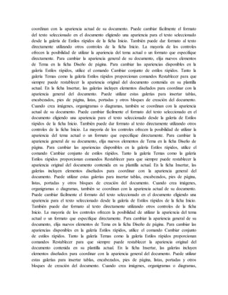 coordinan con la apariencia actual de su documento. Puede cambiar fácilmente el formato
del texto seleccionado en el documento eligiendo una apariencia para el texto seleccionado
desde la galería de Estilos rápidos de la ficha Inicio. También puede dar formato al texto
directamente utilizando otros controles de la ficha Inicio. La mayoría de los controles
ofrecen la posibilidad de utilizar la apariencia del tema actual o un formato que especifique
directamente. Para cambiar la apariencia general de su documento, elija nuevos elementos
de Tema en la ficha Diseño de página. Para cambiar las apariencias disponibles en la
galería Estilos rápidos, utilice el comando Cambiar conjunto de estilos rápidos. Tanto la
galería Temas como la galería Estilos rápidos proporcionan comandos Restablecer para que
siempre puede restablecer la apariencia original del documento contenida en su plantilla
actual. En la ficha Insertar, las galerías incluyen elementos diseñados para coordinar con la
apariencia general del documento. Puede utilizar estas galerías para insertar tablas,
encabezados, pies de página, listas, portadas y otros bloques de creación del documento.
Cuando crea imágenes, organigramas o diagramas, también se coordinan con la apariencia
actual de su documento. Puede cambiar fácilmente el formato del texto seleccionado en el
documento eligiendo una apariencia para el texto seleccionado desde la galería de Estilos
rápidos de la ficha Inicio. También puede dar formato al texto directamente utilizando otros
controles de la ficha Inicio. La mayoría de los controles ofrecen la posibilidad de utilizar la
apariencia del tema actual o un formato que especifique directamente. Para cambiar la
apariencia general de su documento, elija nuevos elementos de Tema en la ficha Diseño de
página. Para cambiar las apariencias disponibles en la galería Estilos rápidos, utilice el
comando Cambiar conjunto de estilos rápidos. Tanto la galería Temas como la galería
Estilos rápidos proporcionan comandos Restablecer para que siempre puede restablecer la
apariencia original del documento contenida en su plantilla actual. En la ficha Insertar, las
galerías incluyen elementos diseñados para coordinar con la apariencia general del
documento. Puede utilizar estas galerías para insertar tablas, encabezados, pies de página,
listas, portadas y otros bloques de creación del documento. Cuando crea imágenes,
organigramas o diagramas, también se coordinan con la apariencia actual de su documento.
Puede cambiar fácilmente el formato del texto seleccionado en el documento eligiendo una
apariencia para el texto seleccionado desde la galería de Estilos rápidos de la ficha Inicio.
También puede dar formato al texto directamente utilizando otros controles de la ficha
Inicio. La mayoría de los controles ofrecen la posibilidad de utilizar la apariencia del tema
actual o un formato que especifique directamente. Para cambiar la apariencia general de su
documento, elija nuevos elementos de Tema en la ficha Diseño de página. Para cambiar las
apariencias disponibles en la galería Estilos rápidos, utilice el comando Cambiar conjunto
de estilos rápidos. Tanto la galería Temas como la galería Estilos rápidos proporcionan
comandos Restablecer para que siempre puede restablecer la apariencia original del
documento contenida en su plantilla actual. En la ficha Insertar, las galerías incluyen
elementos diseñados para coordinar con la apariencia general del documento. Puede utilizar
estas galerías para insertar tablas, encabezados, pies de página, listas, portadas y otros
bloques de creación del documento. Cuando crea imágenes, organigramas o diagramas,
 