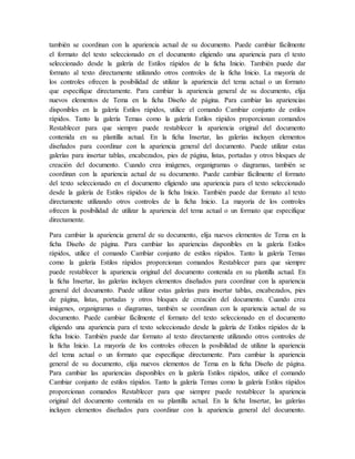 también se coordinan con la apariencia actual de su documento. Puede cambiar fácilmente
el formato del texto seleccionado en el documento eligiendo una apariencia para el texto
seleccionado desde la galería de Estilos rápidos de la ficha Inicio. También puede dar
formato al texto directamente utilizando otros controles de la ficha Inicio. La mayoría de
los controles ofrecen la posibilidad de utilizar la apariencia del tema actual o un formato
que especifique directamente. Para cambiar la apariencia general de su documento, elija
nuevos elementos de Tema en la ficha Diseño de página. Para cambiar las apariencias
disponibles en la galería Estilos rápidos, utilice el comando Cambiar conjunto de estilos
rápidos. Tanto la galería Temas como la galería Estilos rápidos proporcionan comandos
Restablecer para que siempre puede restablecer la apariencia original del documento
contenida en su plantilla actual. En la ficha Insertar, las galerías incluyen elementos
diseñados para coordinar con la apariencia general del documento. Puede utilizar estas
galerías para insertar tablas, encabezados, pies de página, listas, portadas y otros bloques de
creación del documento. Cuando crea imágenes, organigramas o diagramas, también se
coordinan con la apariencia actual de su documento. Puede cambiar fácilmente el formato
del texto seleccionado en el documento eligiendo una apariencia para el texto seleccionado
desde la galería de Estilos rápidos de la ficha Inicio. También puede dar formato al texto
directamente utilizando otros controles de la ficha Inicio. La mayoría de los controles
ofrecen la posibilidad de utilizar la apariencia del tema actual o un formato que especifique
directamente.
Para cambiar la apariencia general de su documento, elija nuevos elementos de Tema en la
ficha Diseño de página. Para cambiar las apariencias disponibles en la galería Estilos
rápidos, utilice el comando Cambiar conjunto de estilos rápidos. Tanto la galería Temas
como la galería Estilos rápidos proporcionan comandos Restablecer para que siempre
puede restablecer la apariencia original del documento contenida en su plantilla actual. En
la ficha Insertar, las galerías incluyen elementos diseñados para coordinar con la apariencia
general del documento. Puede utilizar estas galerías para insertar tablas, encabezados, pies
de página, listas, portadas y otros bloques de creación del documento. Cuando crea
imágenes, organigramas o diagramas, también se coordinan con la apariencia actual de su
documento. Puede cambiar fácilmente el formato del texto seleccionado en el documento
eligiendo una apariencia para el texto seleccionado desde la galería de Estilos rápidos de la
ficha Inicio. También puede dar formato al texto directamente utilizando otros controles de
la ficha Inicio. La mayoría de los controles ofrecen la posibilidad de utilizar la apariencia
del tema actual o un formato que especifique directamente. Para cambiar la apariencia
general de su documento, elija nuevos elementos de Tema en la ficha Diseño de página.
Para cambiar las apariencias disponibles en la galería Estilos rápidos, utilice el comando
Cambiar conjunto de estilos rápidos. Tanto la galería Temas como la galería Estilos rápidos
proporcionan comandos Restablecer para que siempre puede restablecer la apariencia
original del documento contenida en su plantilla actual. En la ficha Insertar, las galerías
incluyen elementos diseñados para coordinar con la apariencia general del documento.
 