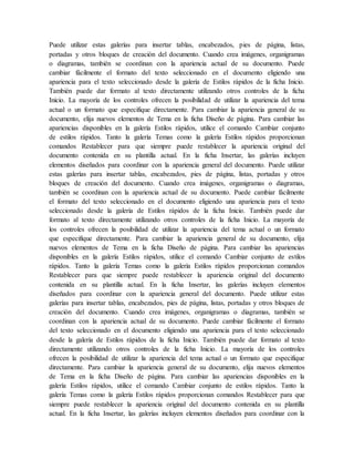 Puede utilizar estas galerías para insertar tablas, encabezados, pies de página, listas,
portadas y otros bloques de creación del documento. Cuando crea imágenes, organigramas
o diagramas, también se coordinan con la apariencia actual de su documento. Puede
cambiar fácilmente el formato del texto seleccionado en el documento eligiendo una
apariencia para el texto seleccionado desde la galería de Estilos rápidos de la ficha Inicio.
También puede dar formato al texto directamente utilizando otros controles de la ficha
Inicio. La mayoría de los controles ofrecen la posibilidad de utilizar la apariencia del tema
actual o un formato que especifique directamente. Para cambiar la apariencia general de su
documento, elija nuevos elementos de Tema en la ficha Diseño de página. Para cambiar las
apariencias disponibles en la galería Estilos rápidos, utilice el comando Cambiar conjunto
de estilos rápidos. Tanto la galería Temas como la galería Estilos rápidos proporcionan
comandos Restablecer para que siempre puede restablecer la apariencia original del
documento contenida en su plantilla actual. En la ficha Insertar, las galerías incluyen
elementos diseñados para coordinar con la apariencia general del documento. Puede utilizar
estas galerías para insertar tablas, encabezados, pies de página, listas, portadas y otros
bloques de creación del documento. Cuando crea imágenes, organigramas o diagramas,
también se coordinan con la apariencia actual de su documento. Puede cambiar fácilmente
el formato del texto seleccionado en el documento eligiendo una apariencia para el texto
seleccionado desde la galería de Estilos rápidos de la ficha Inicio. También puede dar
formato al texto directamente utilizando otros controles de la ficha Inicio. La mayoría de
los controles ofrecen la posibilidad de utilizar la apariencia del tema actual o un formato
que especifique directamente. Para cambiar la apariencia general de su documento, elija
nuevos elementos de Tema en la ficha Diseño de página. Para cambiar las apariencias
disponibles en la galería Estilos rápidos, utilice el comando Cambiar conjunto de estilos
rápidos. Tanto la galería Temas como la galería Estilos rápidos proporcionan comandos
Restablecer para que siempre puede restablecer la apariencia original del documento
contenida en su plantilla actual. En la ficha Insertar, las galerías incluyen elementos
diseñados para coordinar con la apariencia general del documento. Puede utilizar estas
galerías para insertar tablas, encabezados, pies de página, listas, portadas y otros bloques de
creación del documento. Cuando crea imágenes, organigramas o diagramas, también se
coordinan con la apariencia actual de su documento. Puede cambiar fácilmente el formato
del texto seleccionado en el documento eligiendo una apariencia para el texto seleccionado
desde la galería de Estilos rápidos de la ficha Inicio. También puede dar formato al texto
directamente utilizando otros controles de la ficha Inicio. La mayoría de los controles
ofrecen la posibilidad de utilizar la apariencia del tema actual o un formato que especifique
directamente. Para cambiar la apariencia general de su documento, elija nuevos elementos
de Tema en la ficha Diseño de página. Para cambiar las apariencias disponibles en la
galería Estilos rápidos, utilice el comando Cambiar conjunto de estilos rápidos. Tanto la
galería Temas como la galería Estilos rápidos proporcionan comandos Restablecer para que
siempre puede restablecer la apariencia original del documento contenida en su plantilla
actual. En la ficha Insertar, las galerías incluyen elementos diseñados para coordinar con la
 