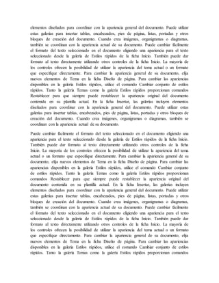 elementos diseñados para coordinar con la apariencia general del documento. Puede utilizar
estas galerías para insertar tablas, encabezados, pies de página, listas, portadas y otros
bloques de creación del documento. Cuando crea imágenes, organigramas o diagramas,
también se coordinan con la apariencia actual de su documento. Puede cambiar fácilmente
el formato del texto seleccionado en el documento eligiendo una apariencia para el texto
seleccionado desde la galería de Estilos rápidos de la ficha Inicio. También puede dar
formato al texto directamente utilizando otros controles de la ficha Inicio. La mayoría de
los controles ofrecen la posibilidad de utilizar la apariencia del tema actual o un formato
que especifique directamente. Para cambiar la apariencia general de su documento, elija
nuevos elementos de Tema en la ficha Diseño de página. Para cambiar las apariencias
disponibles en la galería Estilos rápidos, utilice el comando Cambiar conjunto de estilos
rápidos. Tanto la galería Temas como la galería Estilos rápidos proporcionan comandos
Restablecer para que siempre puede restablecer la apariencia original del documento
contenida en su plantilla actual. En la ficha Insertar, las galerías incluyen elementos
diseñados para coordinar con la apariencia general del documento. Puede utilizar estas
galerías para insertar tablas, encabezados, pies de página, listas, portadas y otros bloques de
creación del documento. Cuando crea imágenes, organigramas o diagramas, también se
coordinan con la apariencia actual de su documento.
Puede cambiar fácilmente el formato del texto seleccionado en el documento eligiendo una
apariencia para el texto seleccionado desde la galería de Estilos rápidos de la ficha Inicio.
También puede dar formato al texto directamente utilizando otros controles de la ficha
Inicio. La mayoría de los controles ofrecen la posibilidad de utilizar la apariencia del tema
actual o un formato que especifique directamente. Para cambiar la apariencia general de su
documento, elija nuevos elementos de Tema en la ficha Diseño de página. Para cambiar las
apariencias disponibles en la galería Estilos rápidos, utilice el comando Cambiar conjunto
de estilos rápidos. Tanto la galería Temas como la galería Estilos rápidos proporcionan
comandos Restablecer para que siempre puede restablecer la apariencia original del
documento contenida en su plantilla actual. En la ficha Insertar, las galerías incluyen
elementos diseñados para coordinar con la apariencia general del documento. Puede utilizar
estas galerías para insertar tablas, encabezados, pies de página, listas, portadas y otros
bloques de creación del documento. Cuando crea imágenes, organigramas o diagramas,
también se coordinan con la apariencia actual de su documento. Puede cambiar fácilmente
el formato del texto seleccionado en el documento eligiendo una apariencia para el texto
seleccionado desde la galería de Estilos rápidos de la ficha Inicio. También puede dar
formato al texto directamente utilizando otros controles de la ficha Inicio. La mayoría de
los controles ofrecen la posibilidad de utilizar la apariencia del tema actual o un formato
que especifique directamente. Para cambiar la apariencia general de su documento, elija
nuevos elementos de Tema en la ficha Diseño de página. Para cambiar las apariencias
disponibles en la galería Estilos rápidos, utilice el comando Cambiar conjunto de estilos
rápidos. Tanto la galería Temas como la galería Estilos rápidos proporcionan comandos
 