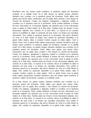 Restablecer para que siempre puede restablecer la apariencia original del documento
contenida en su plantilla actual. En la ficha Insertar, las galerías incluyen elementos
diseñados para coordinar con la apariencia general del documento. Puede utilizar estas
galerías para insertar tablas, encabezados, pies de página, listas, portadas y otros bloques de
creación del documento. Cuando crea imágenes, organigramas o diagramas, también se
coordinan con la apariencia actual de su documento. Puede cambiar fácilmente el formato
del texto seleccionado en el documento eligiendo una apariencia para el texto seleccionado
desde la galería de Estilos rápidos de la ficha Inicio. También puede dar formato al texto
directamente utilizando otros controles de la ficha Inicio. La mayoría de los controles
ofrecen la posibilidad de utilizar la apariencia del tema actual o un formato que especifique
directamente. Para cambiar la apariencia general de su documento, elija nuevos elementos
de Tema en la ficha Diseño de página. Para cambiar las apariencias disponibles en la
galería Estilos rápidos, utilice el comando Cambiar conjunto de estilos rápidos. Tanto la
galería Temas como la galería Estilos rápidos proporcionan comandos Restablecer para que
siempre puede restablecer la apariencia original del documento contenida en su plantilla
actual. En la ficha Insertar, las galerías incluyen elementos diseñados para coordinar con la
apariencia general del documento. Puede utilizar estas galerías para insertar tablas,
encabezados, pies de página, listas, portadas y otros bloques de creación del documento.
Cuando crea imágenes, organigramas o diagramas, también se coordinan con la apariencia
actual de su documento. Puede cambiar fácilmente el formato del texto seleccionado en el
documento eligiendo una apariencia para el texto seleccionado desde la galería de Estilos
rápidos de la ficha Inicio. También puede dar formato al texto directamente utilizando otros
controles de la ficha Inicio. La mayoría de los controles ofrecen la posibilidad de utilizar la
apariencia del tema actual o un formato que especifique directamente. Para cambiar la
apariencia general de su documento, elija nuevos elementos de Tema en la ficha Diseño de
página. Para cambiar las apariencias disponibles en la galería Estilos rápidos, utilice el
comando Cambiar conjunto de estilos rápidos. Tanto la galería Temas como la galería
Estilos rápidos proporcionan comandos Restablecer para que siempre puede restablecer la
apariencia original del documento contenida en su plantilla actual.
En la ficha Insertar, las galerías incluyen elementos diseñados para coordinar con la
apariencia general del documento. Puede utilizar estas galerías para insertar tablas,
encabezados, pies de página, listas, portadas y otros bloques de creación del documento.
Cuando crea imágenes, organigramas o diagramas, también se coordinan con la apariencia
actual de su documento. Puede cambiar fácilmente el formato del texto seleccionado en el
documento eligiendo una apariencia para el texto seleccionado desde la galería de Estilos
rápidos de la ficha Inicio. También puede dar formato al texto directamente utilizando otros
controles de la ficha Inicio. La mayoría de los controles ofrecen la posibilidad de utilizar la
apariencia del tema actual o un formato que especifique directamente. Para cambiar la
apariencia general de su documento, elija nuevos elementos de Tema en la ficha Diseño de
página. Para cambiar las apariencias disponibles en la galería Estilos rápidos, utilice el
 