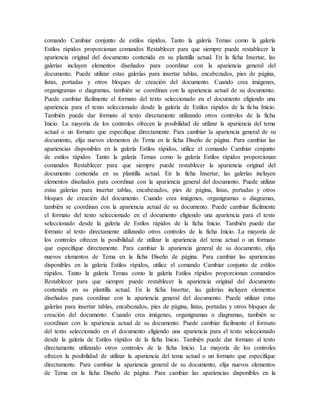 comando Cambiar conjunto de estilos rápidos. Tanto la galería Temas como la galería
Estilos rápidos proporcionan comandos Restablecer para que siempre puede restablecer la
apariencia original del documento contenida en su plantilla actual. En la ficha Insertar, las
galerías incluyen elementos diseñados para coordinar con la apariencia general del
documento. Puede utilizar estas galerías para insertar tablas, encabezados, pies de página,
listas, portadas y otros bloques de creación del documento. Cuando crea imágenes,
organigramas o diagramas, también se coordinan con la apariencia actual de su documento.
Puede cambiar fácilmente el formato del texto seleccionado en el documento eligiendo una
apariencia para el texto seleccionado desde la galería de Estilos rápidos de la ficha Inicio.
También puede dar formato al texto directamente utilizando otros controles de la ficha
Inicio. La mayoría de los controles ofrecen la posibilidad de utilizar la apariencia del tema
actual o un formato que especifique directamente. Para cambiar la apariencia general de su
documento, elija nuevos elementos de Tema en la ficha Diseño de página. Para cambiar las
apariencias disponibles en la galería Estilos rápidos, utilice el comando Cambiar conjunto
de estilos rápidos. Tanto la galería Temas como la galería Estilos rápidos proporcionan
comandos Restablecer para que siempre puede restablecer la apariencia original del
documento contenida en su plantilla actual. En la ficha Insertar, las galerías incluyen
elementos diseñados para coordinar con la apariencia general del documento. Puede utilizar
estas galerías para insertar tablas, encabezados, pies de página, listas, portadas y otros
bloques de creación del documento. Cuando crea imágenes, organigramas o diagramas,
también se coordinan con la apariencia actual de su documento. Puede cambiar fácilmente
el formato del texto seleccionado en el documento eligiendo una apariencia para el texto
seleccionado desde la galería de Estilos rápidos de la ficha Inicio. También puede dar
formato al texto directamente utilizando otros controles de la ficha Inicio. La mayoría de
los controles ofrecen la posibilidad de utilizar la apariencia del tema actual o un formato
que especifique directamente. Para cambiar la apariencia general de su documento, elija
nuevos elementos de Tema en la ficha Diseño de página. Para cambiar las apariencias
disponibles en la galería Estilos rápidos, utilice el comando Cambiar conjunto de estilos
rápidos. Tanto la galería Temas como la galería Estilos rápidos proporcionan comandos
Restablecer para que siempre puede restablecer la apariencia original del documento
contenida en su plantilla actual. En la ficha Insertar, las galerías incluyen elementos
diseñados para coordinar con la apariencia general del documento. Puede utilizar estas
galerías para insertar tablas, encabezados, pies de página, listas, portadas y otros bloques de
creación del documento. Cuando crea imágenes, organigramas o diagramas, también se
coordinan con la apariencia actual de su documento. Puede cambiar fácilmente el formato
del texto seleccionado en el documento eligiendo una apariencia para el texto seleccionado
desde la galería de Estilos rápidos de la ficha Inicio. También puede dar formato al texto
directamente utilizando otros controles de la ficha Inicio. La mayoría de los controles
ofrecen la posibilidad de utilizar la apariencia del tema actual o un formato que especifique
directamente. Para cambiar la apariencia general de su documento, elija nuevos elementos
de Tema en la ficha Diseño de página. Para cambiar las apariencias disponibles en la
 