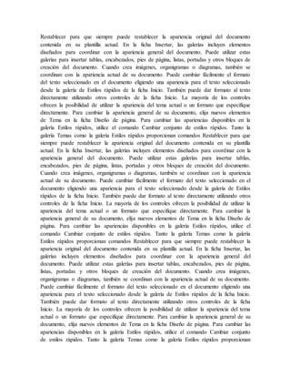 Restablecer para que siempre puede restablecer la apariencia original del documento
contenida en su plantilla actual. En la ficha Insertar, las galerías incluyen elementos
diseñados para coordinar con la apariencia general del documento. Puede utilizar estas
galerías para insertar tablas, encabezados, pies de página, listas, portadas y otros bloques de
creación del documento. Cuando crea imágenes, organigramas o diagramas, también se
coordinan con la apariencia actual de su documento. Puede cambiar fácilmente el formato
del texto seleccionado en el documento eligiendo una apariencia para el texto seleccionado
desde la galería de Estilos rápidos de la ficha Inicio. También puede dar formato al texto
directamente utilizando otros controles de la ficha Inicio. La mayoría de los controles
ofrecen la posibilidad de utilizar la apariencia del tema actual o un formato que especifique
directamente. Para cambiar la apariencia general de su documento, elija nuevos elementos
de Tema en la ficha Diseño de página. Para cambiar las apariencias disponibles en la
galería Estilos rápidos, utilice el comando Cambiar conjunto de estilos rápidos. Tanto la
galería Temas como la galería Estilos rápidos proporcionan comandos Restablecer para que
siempre puede restablecer la apariencia original del documento contenida en su plantilla
actual. En la ficha Insertar, las galerías incluyen elementos diseñados para coordinar con la
apariencia general del documento. Puede utilizar estas galerías para insertar tablas,
encabezados, pies de página, listas, portadas y otros bloques de creación del documento.
Cuando crea imágenes, organigramas o diagramas, también se coordinan con la apariencia
actual de su documento. Puede cambiar fácilmente el formato del texto seleccionado en el
documento eligiendo una apariencia para el texto seleccionado desde la galería de Estilos
rápidos de la ficha Inicio. También puede dar formato al texto directamente utilizando otros
controles de la ficha Inicio. La mayoría de los controles ofrecen la posibilidad de utilizar la
apariencia del tema actual o un formato que especifique directamente. Para cambiar la
apariencia general de su documento, elija nuevos elementos de Tema en la ficha Diseño de
página. Para cambiar las apariencias disponibles en la galería Estilos rápidos, utilice el
comando Cambiar conjunto de estilos rápidos. Tanto la galería Temas como la galería
Estilos rápidos proporcionan comandos Restablecer para que siempre puede restablecer la
apariencia original del documento contenida en su plantilla actual. En la ficha Insertar, las
galerías incluyen elementos diseñados para coordinar con la apariencia general del
documento. Puede utilizar estas galerías para insertar tablas, encabezados, pies de página,
listas, portadas y otros bloques de creación del documento. Cuando crea imágenes,
organigramas o diagramas, también se coordinan con la apariencia actual de su documento.
Puede cambiar fácilmente el formato del texto seleccionado en el documento eligiendo una
apariencia para el texto seleccionado desde la galería de Estilos rápidos de la ficha Inicio.
También puede dar formato al texto directamente utilizando otros controles de la ficha
Inicio. La mayoría de los controles ofrecen la posibilidad de utilizar la apariencia del tema
actual o un formato que especifique directamente. Para cambiar la apariencia general de su
documento, elija nuevos elementos de Tema en la ficha Diseño de página. Para cambiar las
apariencias disponibles en la galería Estilos rápidos, utilice el comando Cambiar conjunto
de estilos rápidos. Tanto la galería Temas como la galería Estilos rápidos proporcionan
 