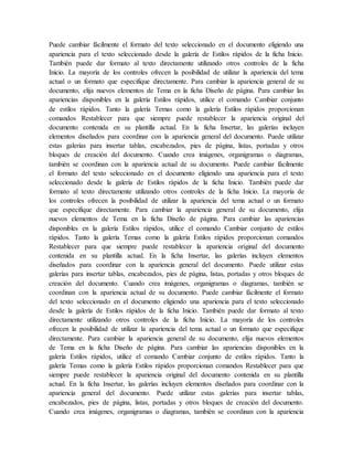 Puede cambiar fácilmente el formato del texto seleccionado en el documento eligiendo una
apariencia para el texto seleccionado desde la galería de Estilos rápidos de la ficha Inicio.
También puede dar formato al texto directamente utilizando otros controles de la ficha
Inicio. La mayoría de los controles ofrecen la posibilidad de utilizar la apariencia del tema
actual o un formato que especifique directamente. Para cambiar la apariencia general de su
documento, elija nuevos elementos de Tema en la ficha Diseño de página. Para cambiar las
apariencias disponibles en la galería Estilos rápidos, utilice el comando Cambiar conjunto
de estilos rápidos. Tanto la galería Temas como la galería Estilos rápidos proporcionan
comandos Restablecer para que siempre puede restablecer la apariencia original del
documento contenida en su plantilla actual. En la ficha Insertar, las galerías incluyen
elementos diseñados para coordinar con la apariencia general del documento. Puede utilizar
estas galerías para insertar tablas, encabezados, pies de página, listas, portadas y otros
bloques de creación del documento. Cuando crea imágenes, organigramas o diagramas,
también se coordinan con la apariencia actual de su documento. Puede cambiar fácilmente
el formato del texto seleccionado en el documento eligiendo una apariencia para el texto
seleccionado desde la galería de Estilos rápidos de la ficha Inicio. También puede dar
formato al texto directamente utilizando otros controles de la ficha Inicio. La mayoría de
los controles ofrecen la posibilidad de utilizar la apariencia del tema actual o un formato
que especifique directamente. Para cambiar la apariencia general de su documento, elija
nuevos elementos de Tema en la ficha Diseño de página. Para cambiar las apariencias
disponibles en la galería Estilos rápidos, utilice el comando Cambiar conjunto de estilos
rápidos. Tanto la galería Temas como la galería Estilos rápidos proporcionan comandos
Restablecer para que siempre puede restablecer la apariencia original del documento
contenida en su plantilla actual. En la ficha Insertar, las galerías incluyen elementos
diseñados para coordinar con la apariencia general del documento. Puede utilizar estas
galerías para insertar tablas, encabezados, pies de página, listas, portadas y otros bloques de
creación del documento. Cuando crea imágenes, organigramas o diagramas, también se
coordinan con la apariencia actual de su documento. Puede cambiar fácilmente el formato
del texto seleccionado en el documento eligiendo una apariencia para el texto seleccionado
desde la galería de Estilos rápidos de la ficha Inicio. También puede dar formato al texto
directamente utilizando otros controles de la ficha Inicio. La mayoría de los controles
ofrecen la posibilidad de utilizar la apariencia del tema actual o un formato que especifique
directamente. Para cambiar la apariencia general de su documento, elija nuevos elementos
de Tema en la ficha Diseño de página. Para cambiar las apariencias disponibles en la
galería Estilos rápidos, utilice el comando Cambiar conjunto de estilos rápidos. Tanto la
galería Temas como la galería Estilos rápidos proporcionan comandos Restablecer para que
siempre puede restablecer la apariencia original del documento contenida en su plantilla
actual. En la ficha Insertar, las galerías incluyen elementos diseñados para coordinar con la
apariencia general del documento. Puede utilizar estas galerías para insertar tablas,
encabezados, pies de página, listas, portadas y otros bloques de creación del documento.
Cuando crea imágenes, organigramas o diagramas, también se coordinan con la apariencia
 