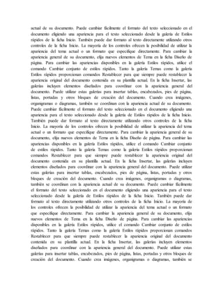 actual de su documento. Puede cambiar fácilmente el formato del texto seleccionado en el
documento eligiendo una apariencia para el texto seleccionado desde la galería de Estilos
rápidos de la ficha Inicio. También puede dar formato al texto directamente utilizando otros
controles de la ficha Inicio. La mayoría de los controles ofrecen la posibilidad de utilizar la
apariencia del tema actual o un formato que especifique directamente. Para cambiar la
apariencia general de su documento, elija nuevos elementos de Tema en la ficha Diseño de
página. Para cambiar las apariencias disponibles en la galería Estilos rápidos, utilice el
comando Cambiar conjunto de estilos rápidos. Tanto la galería Temas como la galería
Estilos rápidos proporcionan comandos Restablecer para que siempre puede restablecer la
apariencia original del documento contenida en su plantilla actual. En la ficha Insertar, las
galerías incluyen elementos diseñados para coordinar con la apariencia general del
documento. Puede utilizar estas galerías para insertar tablas, encabezados, pies de página,
listas, portadas y otros bloques de creación del documento. Cuando crea imágenes,
organigramas o diagramas, también se coordinan con la apariencia actual de su documento.
Puede cambiar fácilmente el formato del texto seleccionado en el documento eligiendo una
apariencia para el texto seleccionado desde la galería de Estilos rápidos de la ficha Inicio.
También puede dar formato al texto directamente utilizando otros controles de la ficha
Inicio. La mayoría de los controles ofrecen la posibilidad de utilizar la apariencia del tema
actual o un formato que especifique directamente. Para cambiar la apariencia general de su
documento, elija nuevos elementos de Tema en la ficha Diseño de página. Para cambiar las
apariencias disponibles en la galería Estilos rápidos, utilice el comando Cambiar conjunto
de estilos rápidos. Tanto la galería Temas como la galería Estilos rápidos proporcionan
comandos Restablecer para que siempre puede restablecer la apariencia original del
documento contenida en su plantilla actual. En la ficha Insertar, las galerías incluyen
elementos diseñados para coordinar con la apariencia general del documento. Puede utilizar
estas galerías para insertar tablas, encabezados, pies de página, listas, portadas y otros
bloques de creación del documento. Cuando crea imágenes, organigramas o diagramas,
también se coordinan con la apariencia actual de su documento. Puede cambiar fácilmente
el formato del texto seleccionado en el documento eligiendo una apariencia para el texto
seleccionado desde la galería de Estilos rápidos de la ficha Inicio. También puede dar
formato al texto directamente utilizando otros controles de la ficha Inicio. La mayoría de
los controles ofrecen la posibilidad de utilizar la apariencia del tema actual o un formato
que especifique directamente. Para cambiar la apariencia general de su documento, elija
nuevos elementos de Tema en la ficha Diseño de página. Para cambiar las apariencias
disponibles en la galería Estilos rápidos, utilice el comando Cambiar conjunto de estilos
rápidos. Tanto la galería Temas como la galería Estilos rápidos proporcionan comandos
Restablecer para que siempre puede restablecer la apariencia original del documento
contenida en su plantilla actual. En la ficha Insertar, las galerías incluyen elementos
diseñados para coordinar con la apariencia general del documento. Puede utilizar estas
galerías para insertar tablas, encabezados, pies de página, listas, portadas y otros bloques de
creación del documento. Cuando crea imágenes, organigramas o diagramas, también se
 