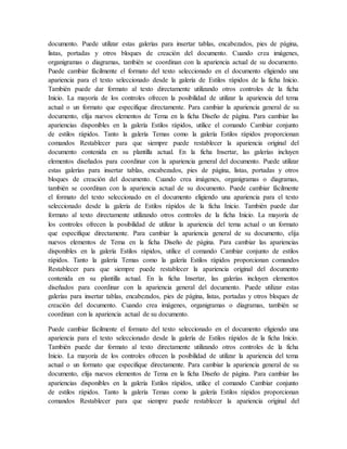 documento. Puede utilizar estas galerías para insertar tablas, encabezados, pies de página,
listas, portadas y otros bloques de creación del documento. Cuando crea imágenes,
organigramas o diagramas, también se coordinan con la apariencia actual de su documento.
Puede cambiar fácilmente el formato del texto seleccionado en el documento eligiendo una
apariencia para el texto seleccionado desde la galería de Estilos rápidos de la ficha Inicio.
También puede dar formato al texto directamente utilizando otros controles de la ficha
Inicio. La mayoría de los controles ofrecen la posibilidad de utilizar la apariencia del tema
actual o un formato que especifique directamente. Para cambiar la apariencia general de su
documento, elija nuevos elementos de Tema en la ficha Diseño de página. Para cambiar las
apariencias disponibles en la galería Estilos rápidos, utilice el comando Cambiar conjunto
de estilos rápidos. Tanto la galería Temas como la galería Estilos rápidos proporcionan
comandos Restablecer para que siempre puede restablecer la apariencia original del
documento contenida en su plantilla actual. En la ficha Insertar, las galerías incluyen
elementos diseñados para coordinar con la apariencia general del documento. Puede utilizar
estas galerías para insertar tablas, encabezados, pies de página, listas, portadas y otros
bloques de creación del documento. Cuando crea imágenes, organigramas o diagramas,
también se coordinan con la apariencia actual de su documento. Puede cambiar fácilmente
el formato del texto seleccionado en el documento eligiendo una apariencia para el texto
seleccionado desde la galería de Estilos rápidos de la ficha Inicio. También puede dar
formato al texto directamente utilizando otros controles de la ficha Inicio. La mayoría de
los controles ofrecen la posibilidad de utilizar la apariencia del tema actual o un formato
que especifique directamente. Para cambiar la apariencia general de su documento, elija
nuevos elementos de Tema en la ficha Diseño de página. Para cambiar las apariencias
disponibles en la galería Estilos rápidos, utilice el comando Cambiar conjunto de estilos
rápidos. Tanto la galería Temas como la galería Estilos rápidos proporcionan comandos
Restablecer para que siempre puede restablecer la apariencia original del documento
contenida en su plantilla actual. En la ficha Insertar, las galerías incluyen elementos
diseñados para coordinar con la apariencia general del documento. Puede utilizar estas
galerías para insertar tablas, encabezados, pies de página, listas, portadas y otros bloques de
creación del documento. Cuando crea imágenes, organigramas o diagramas, también se
coordinan con la apariencia actual de su documento.
Puede cambiar fácilmente el formato del texto seleccionado en el documento eligiendo una
apariencia para el texto seleccionado desde la galería de Estilos rápidos de la ficha Inicio.
También puede dar formato al texto directamente utilizando otros controles de la ficha
Inicio. La mayoría de los controles ofrecen la posibilidad de utilizar la apariencia del tema
actual o un formato que especifique directamente. Para cambiar la apariencia general de su
documento, elija nuevos elementos de Tema en la ficha Diseño de página. Para cambiar las
apariencias disponibles en la galería Estilos rápidos, utilice el comando Cambiar conjunto
de estilos rápidos. Tanto la galería Temas como la galería Estilos rápidos proporcionan
comandos Restablecer para que siempre puede restablecer la apariencia original del
 